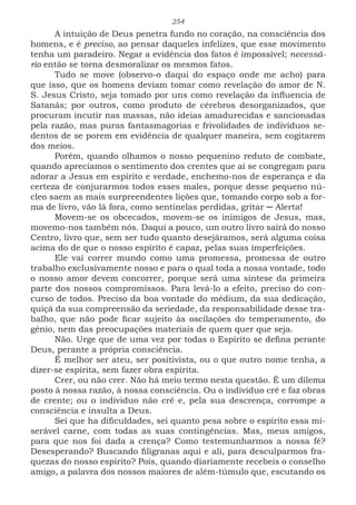 254
A intuição de Deus penetra fundo no coração, na consciência dos
homens, e é preciso, ao pensar daqueles infelizes, que esse movimento
tenha um paradeiro. Negar a evidência dos fatos é impossível; necessá-
rio então se torna desmoralizar os mesmos fatos.
Tudo se move (observo-o daqui do espaço onde me acho) para
que isso, que os homens deviam tomar como revelação do amor de N.
S. Jesus Cristo, seja tomado por uns como revelação da influencia de
Satanás; por outros, como produto de cérebros desorganizados, que
procuram incutir nas massas, não ideias amadurecidas e sancionadas
pela razão, mas puras fantasmagorias e frivolidades de indivíduos se-
dentos de se porem em evidência de qualquer maneira, sem cogitarem
dos meios.
Porém, quando olhamos o nosso pequenino reduto de combate,
quando apreciamos o sentimento dos crentes que aí se congregam para
adorar a Jesus em espírito e verdade, enchemo-nos de esperança e da
certeza de conjurarmos todos esses males, porque desse pequeno nú-
cleo saem as mais surpreendentes lições que, tomando corpo sob a for-
ma de livro, vão lá fora, como sentinelas perdidas, gritar ─ Alerta!
Movem-se os obcecados, movem-se os inimigos de Jesus, mas,
movemo-nos também nós. Daqui a pouco, um outro livro sairá do nosso
Centro, livro que, sem ser tudo quanto desejáramos, será alguma coisa
acima do de que o nosso espírito é capaz, pelas suas imperfeições.
Ele vai correr mundo como uma promessa, promessa de outro
trabalho exclusivamente nosso e para o qual toda a nossa vontade, todo
o nosso amor devem concorrer, porque será uma síntese da primeira
parte dos nossos compromissos. Para levá-lo a efeito, preciso do con-
curso de todos. Preciso da boa vontade do médium, da sua dedicação,
quiçá da sua compreensão da seriedade, da responsabilidade desse tra-
balho, que não pode ficar sujeito às oscilações do temperamento, do
gênio, nem das preocupações materiais de quem quer que seja.
Não. Urge que de uma vez por todas o Espírito se defina perante
Deus, perante a própria consciência.
É melhor ser ateu, ser positivista, ou o que outro nome tenha, a
dizer-se espírita, sem fazer obra espírita.
Crer, ou não crer. Não há meio termo nesta questão. É um dilema
posto à nossa razão, à nossa consciência. Ou o individuo crê e faz obras
de crente; ou o individuo não crê e, pela sua descrença, corrompe a
consciência e insulta a Deus.
Sei que ha dificuldades, sei quanto pesa sobre o espírito essa mi-
serável carne, com todas as suas contingências. Mas, meus amigos,
para que nos foi dada a crença? Como testemunharmos a nossa fé?
Desesperando? Buscando filigranas aqui e ali, para desculparmos fra-
quezas do nosso espírito? Pois, quando diariamente recebeis o conselho
amigo, a palavra dos nossos maiores de além-túmulo que, escutando os
 