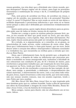 255
vossos gemidos, vos vêm dizer que a felicidade não é deste mundo, por-
que desesperar? Porque cogitar até de crimes, para fugir às provações
necessárias à confirmação da crença e da fé, à reabilitação do próprio
espírito?
Pois, será prova de acreditar em Deus, de acreditar em Jesus, o
cogitar até do suicídio, nos momentos de dor e de provação? Suicidar
o que? A carne? O Espírito? Não se está vendo no surto de tais ideias a
acolhida dispensada a perniciosas influências e que estas só se fazem
sentir porque a alma não é defendida por sentimentos verdadeiramente
cristãos?
Quem assim pensa, quem cogita desses desenlaces para as prova-
ções pode usar de todos os títulos, menos do de espírita.
Perdoe-me o amigo a quem as minhas palavras possam ferir; po-
rém, já tive ocasião de dizer que perdi muito na Terra, por não abrir,
com toda a franqueza, o meu espírito. Hoje, devo falar abertamente. Por
isso, repito: Quem assim pensa não pode ser estudante dos Evangelhos.
Se o estudo, se a argumentação, se o conselho, se as graças, as
misericórdias de nada servem, então cuidemos de outra coisa. Mas,
Deus que é infinitamente bom e o bom guia Ismael, que me ouve, farão
descer sobre o coração dos aflitos e desesperados o bálsamo consolador
e a verdadeira luz, que encaminha as ovelhas para a estrada que con-
duz ao Bom Pastor.
Deus, que é infinitamente bom, há de permitir que, a despeito de
todas as lutas, a despeito de todas as influências que procuram pro-
duzir o escândalo no nosso amargurado seio, tenhamos a felicidade de
nos colocarmos nas condições de paz, de fé e firmeza de ânimo, para
recebermos o pequenino trabalho que, por inspiração do meu bom guia,
vai aparecer na Terra, tendo por título ─ Jesus Perante a Cristandade.
De cada um de vós recebendo o concurso da boa vontade; do mé-
dium, meu amigo, a passividade, a dedicação, o desprendimento das
coisas materiais, o aborrecimento da carne, com a sua alma toda volta-
da para Jesus, espero levaremos a cabo essa tarefa, que será executada,
não nas nossas sessões comuns, mas em sessões especiais, tendo o
meu Pedro por meu auxiliar.
Oh! Meu Deus! Oh! Meu Bom Jesus! Que eu seja inspirado pelo
meu bondoso guia; que eu, embora humilde, tenha a dita de apresentar
aos olhos da humanidade a Imagem do vosso Filho Bendito, Nosso Se-
nhor Jesus Cristo, à luz da história do Cristianismo.
Meus amigos, vamos para diante; não me abandoneis um só ins-
tante. Adeus.
							Bittencourt
 