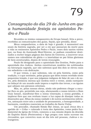 256
79
Consagração do dia 29 de Junho em que
a humanidade festeja os apóstolos Pe-
dro e Paulo
Reunidos os irmãos componentes do Grupo Ismael, feita a prece,
recebidas as comunicações dos guias, Sayão, que presidia, disse:
Meus companheiros, a data de hoje é grande, é memorável nos
anais da história sagrada, por ser a em que passaram da morte para
a vida os eminentes Apóstolos Pedro e Paulo, esses dois santos varões
que, na frase do iluminado Mont’Alverne, se podiam considerar desti-
nados a encher largas páginas dos fastos do Universo, a inscrever seus
nomes nos calendários da glória e a imortalizar-se por feitos gloriosos
de bem-aventurados, depois de terem ressurgido.
Paulo foi designado para o apostolado dos Gentios, Pedro para o
apostolado dos Judeus. Ambos constituíram modelos tão sublimados
na hierarquia sagrada, que não sabemos qual dos dois se elevou mais
em sabedoria e em dedicação.
O que vemos, o que sabemos, não só pela história, como pela
tradição, e o que sentimos, pelas graças que deles temos recebido neste
pequenino templo, é que nos julgamos indignos de falar de um e de ou-
tro, pela distância imensa que medeia entre o verme, ainda rastejante
no lodaçal de um mundo onde impera o espírito das trevas, e as águias
que adejam nos páramos celestiais.
Mas, se, pelas nossas obras, ainda não podemos chegar a oscu-
lar-lhes os pés, permitido nos seja, abençoando o nosso intento o Bom
Guia Ismael, manifestar-lhes a nossa veneração, a nossa gratidão, e
implorar-lhes que nos venham trazer a luz capaz de dissipar todas as
dissenções que, filhas da nossa vaidade e de outros sentimentos inferio-
res, ameaçam entre nós a unidade de pensamento, a homogeneidade, a
harmonia, condições essenciais ao trabalho da Santa Vinha.
Um pescador, chamado Simão Bar Jonas, ao qual Jesus deu o
apelido de ─ Cefas ─ colocado à testa dos Apóstolos, como pedra fun-
damental da Igreja do Cristo, começou a sua missão depois da descida
do Espírito Santo (Pentecostes) e logo pregou com tanto sucesso em
Jerusalém, que converteu num só dia três mil pessoas, Judeus e es-
trangeiros.
 