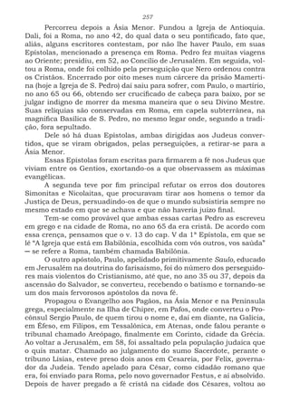 257
Percorreu depois a Ásia Menor. Fundou a Igreja de Antioquia.
Dali, foi a Roma, no ano 42, do qual data o seu pontificado, fato que,
aliás, alguns escritores contestam, por não lhe haver Paulo, em suas
Epístolas, mencionado a presença em Roma. Pedro fez muitas viagens
ao Oriente; presidiu, em 52, ao Concílio de Jerusalém. Em seguida, vol-
tou a Roma, onde foi colhido pela perseguição que Nero ordenou contra
os Cristãos. Encerrado por oito meses num cárcere da prisão Mamerti-
na (hoje a Igreja de S. Pedro) daí saiu para sofrer, com Paulo, o martírio,
no ano 65 ou 66, obtendo ser crucificado de cabeça para baixo, por se
julgar indigno de morrer da mesma maneira que o seu Divino Mestre.
Suas relíquias são conservadas em Roma, em capela subterrânea, na
magnifica Basílica de S. Pedro, no mesmo legar onde, segundo a tradi-
ção, fora sepultado.
Dele só há duas Epístolas, ambas dirigidas aos Judeus conver-
tidos, que se viram obrigados, pelas perseguições, a retirar-se para a
Ásia Menor.
Essas Epístolas foram escritas para firmarem a fé nos Judeus que
viviam entre os Gentios, exortando-os a que observassem as máximas
evangélicas.
A segunda teve por fim principal refutar os erros dos doutores
Simonitas e Nicolaitas, que procuravam tirar aos homens o temor da
Justiça de Deus, persuadindo-os de que o mundo subsistiria sempre no
mesmo estado em que se achava e que não haveria juízo final.
Tem-se como provável que ambas essas cartas Pedro as escreveu
em grego e na cidade de Roma, no ano 65 da era cristã. De acordo com
essa crença, pensamos que o v. 13 do cap. V da 1ª Epístola, em que se
lê “A Igreja que está em Babilônia, escolhida com vós outros, vos saúda”
─ se refere a Roma, também chamada Babilônia.
O outro apóstolo, Paulo, apelidado primitivamente Saulo, educado
em Jerusalém na doutrina do farisaísmo, foi do número dos perseguido-
res mais violentos do Cristianismo, até que, no ano 35 ou 37, depois da
ascensão do Salvador, se converteu, recebendo o batismo e tornando-se
um dos mais fervorosos apóstolos da nova fé.
Propagou o Evangelho aos Pagãos, na Ásia Menor e na Península
grega, especialmente na Ilha de Chipre, em Pafos, onde converteu o Pro-
cônsul Sergio Paulo, de quem tirou o nome e, daí em diante, na Galícia,
em Éfeso, em Filipos, em Tessalônica, em Atenas, onde falou perante o
tribunal chamado Areópago, finalmente em Corinto, cidade da Grécia.
Ao voltar a Jerusalém, em 58, foi assaltado pela população judaica que
o quis matar. Chamado ao julgamento do sumo Sacerdote, perante o
tribuno Lísias, esteve preso dois anos em Cesareia, por Felix, governa-
dor da Judeia. Tendo apelado para César, como cidadão romano que
era, foi enviado para Roma, pelo novo governador Festus, e aí absolvido.
Depois de haver pregado a fé cristã na cidade dos Césares, voltou ao
 