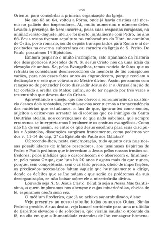 258
Oriente, para consolidar a primeira organização da Igreja.
No ano 63 ou 64, voltou a Roma, onde já havia cristãos até mes-
mo no palácio dos imperadores. Aí, muito aumentou o número deles.
Levado à presença de Nero incorreu, pelas suas respostas corajosas, na
animadversão daquele infeliz e foi morto, juntamente com Pedro, no ano
66. Seus restos tiveram sepultura na embocadura do Tibre, no caminho
de Óstia, porto romano, sendo depois transportados para Roma e aí de-
positados na caverna subterrânea ou carneiro da Igreja de S. Pedro. De
Paulo possuímos 14 Epístolas.
Embora pequeno e muito incompleto, este apanhado da história
dos dois gloriosos Apóstolos de N. S. Jesus Cristo nos dá uma ideia da
elevação de ambos. Se, pelos Evangelhos, temos notícia de fatos que os
refratários consideram desmerecedores da memória de tão conspícuos
varões, para nós esses fatos antes os engrandecem, porque revelam a
dedicação e o zelo que votavam ao Mestre divino. Assim pensamos com
relação ao de pretender Pedro dissuadir Jesus de ir a Jerusalém; ao de
ter cortado a orelha de Malco; enfim, ao de ter negado por três vezes o
testemunho que devera dar do Cristo.
Aproveitando o ensejo, que nos oferece a rememoração da existên-
cia desses dois Apóstolos, permita-se-nos acentuemos a transcendência
das matérias que estudamos, a fim de que, ignorantes como somos,
sujeitos a deixar-nos arrastar às discórdias que os inimigos da Santa
Doutrina ateiam, nos convençamos de que nada sabemos, que sempre
erraremos se interpretarmos literalmente os ensinos evangélicos. Como
não há de ser assim, se entre os que Jesus escolheu para seus discípu-
los e Apóstolos, dissenções surgiram francamente, como podemos ver
dos v. 11-14 do cap. 2ª da Epístola de Paulo aos Gálatas?
Oferecendo-lhes, nesta comemoração, tudo quanto está nas nos-
sas possibilidades de ínfimos pescadores, aos luminosos Espíritos de
Pedro e Paulo pedimos que intercedam a Jesus pelos nossos irmãos so-
fredores, pelos infelizes que o desconhecem e o aborrecem e, finalmen-
te, pelo nosso Grupo, que luta há 20 anos e agora mais do que nunca,
porque, sem competência, sem o critério preciso, cheio de imperfeições,
os predicados necessários faltam àquele que humanamente o dirige,
donde os defeitos que se lhe notam e que serão os pródromos da sua
desorganização, se não baixar sobre ele a misericórdia divina.
Louvado seja N. S. Jesus Cristo. Bendita seja a Nossa Mãe Santís-
sima, a quem imploramos nos abençoe e cujas misericórdias, cheios de
fé, esperamos ainda uma vez.
O médium Frederico, que já se achava sonambulizado, disse:
Vejo presentes ao nosso trabalho todos os nossos Guias. Simão
Pedro o preside. À sua destra, vejo Ismael sorridente para uma multidão
de Espíritos elevados e de sofredores, que vieram saudar o Apóstolo da
fé, no dia em que a humanidade entendeu de lhe consagrar homena-
 