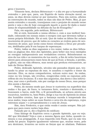 259
gens e louvores.
“Disseste bem, declara Bittencourt ─ o dia em que a humanidade
entendeu ─ pois que, para, um Espírito de tanta elevação moral, os
anos, os dias devem contar-se por instantes. Para nós outros, alheios
às convenções do mundo, todos os dias são dias de Pedro. Mas, já que
assim entendeu o mundo, transijamos com o prejuízo do mundo nesse
ponto e seja o dia de hoje consagrado àquele a quem foi dada a maior
soma de responsabilidade na difusão da luz do Evangelho.”
Fala, em seguida, pelo médium, Bittencourt:
Ele aí está, honrando a nossa oficina e, com a sua inefável bon-
dade, colocando em nossas mãos o escopro com que devemos talhar a
nossa própria felicidade. Ele aí está. Que de todos os lábios lhe subam
murmúrios de preces; que de todos os corações se evolem para ele sen-
timentos de amor, que serão como hinos entoados a Deus por pecado-
res, dedilhados pela fé em harpas de esperanças.
Pedro, todos os dias sagramos o teu nome; todos os dias folhea-
mos as páginas dos Atos dos Apóstolos, para beber nos teus exemplos
as energias indispensáveis aos verdadeiros crentes. Relembramos os
atos da tua vida e os momentos da tua morte, a fim de neles haurirmos
alento para alcançarmos esses bens de que já fruis: a benção, o perdão,
a glória, não na vida efêmera, mas nessa que perdura eternamente, ao
lado do Divino Mestre.
Pedro, dedicado Apóstolo, séculos são passados depois que, ten-
tando tu pisar as espumas do mar, te assaltou o espírito o temor da
imersão. Eles, os meus companheiros, sulcam outro mar. As ondas,
como no teu tempo, são revoltas, enegrecidas estão as espumas pelo
reflexo do céu brumoso. É o mar das angústias, das dores e dos infortú-
nios, mar cavo e profundo, não por castigo do nosso Deus, mas porque
eles assim o fizeram.
Pedro, do mesmo modo que Jesus te sustentou na superfície das
ondas e fez que, de fraco, te tornasses forte, resoluto e destemido, e
buscasses a barca, onde Ele, a fé personificada, se achava atento aos
escarcéus, também tu, bom Pedro, dirige a tua voz de Apóstolo às almas
dos humildes crentes, faze que a bonança suceda à tempestade dos
seus males; traça sobre as suas frontes o arco-íris da esperança, cujos
extremos sejam ─ o arrependimento e o seio de Jesus.
Sim, meu Frederico, o que estás vendo é assim sempre. Não jul-
gues que para esses varões haja dias.
Falando por si, diz o Espírito do médium:
Uma falange de Espíritos cerca o grande Apóstolo, que eu vejo.
Ah! que felicidade! Vejo-o com a mesma figura que tinha, quando co-
meçou a sua propaganda. À sua esquerda está Paulo, que eu não vira
ainda há pouco. Espírito igualmente valoroso que, muitas vezes, pelo
seu destemor, levantou ao outro as forças que se abatiam. Podemos
 