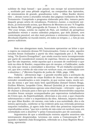 26
sublime do Anjo Ismael – que jamais nos escape tal acontecimento!
–, acolitado por uma plêiade angelical, na companhia dos Apóstolos,
de missionários de grande, grandíssimo vulto – Allan Kardec dentre
eles –, deram curso a aturados estudos das páginas rutilantes do Novo
Testamento. Cumprindo o programa elaborado pelo Alto, tomava parte
daquele grupo seleto de estudiosos, Frederico Junior, o excelente mé-
dium, já mencionado acima, que Bezerra de Menezes no seu “A Tragédia
de Santa Maria” (FEB, psicografia de Yvonne A. Pereira), referiu assim:
“Por esse tempo, existia na capital do País, um médium de peregrinas
qualidades morais e vastos cabedais psíquicos, que dele faziam, sem
contestação possível, um dos mais preciosos e eminentes intérpretes da
Revelação Espírita no mundo inteiro, em todos os tempos. (...). Isto já nos
parece suficiente.
*
Sem nos alongarmos mais, buscamos apresentar ao leitor o que
o espera no conjunto dessas 94 Comunicações. Como se sabe, aqueles
estudos foram realizados a partir da obra organizada por J. B. Rous-
taing, “Os Quatro Evangelhos”, que ainda suscita tanta incompreensão
por parte de considerável número de espíritas. Dentre as objurgatórias
que lhe são impostas, estão aquelas que a acusam de confrontar o que
está na obra de Kardec, esquecidos que ele mesmo, o Codificador, nada
viu nela que viesse a contradizer a doutrina: “É um trabalho considerá-
vel, que tem o mérito de não estar em nenhum caso, em contradição com
a doutrina (...)” (Revista Espírita de junho de 1866, págs. 188).
Todavia – afirmemos logo – o grande escolho para a aceitação da
obra reside na questão do corpo fluídico de Jesus. Não nos cabe aqui
estender considerações a este respeito, já que outras vozes, muito aci-
ma da nossa e por isso mais bem aparelhadas (Ismael Gomes Braga,
Guillon Ribeiro, Leopoldo Cirne, Manuel Quintão) já se encarregaram
desta parte. Ajuntaríamos apenas uma observação – relevante – que é a
de chamar a atenção para o fato que os estudos desenvolvidos naquelas
reuniões foram sempre acompanhados por expressivos trabalhadores
do Cristo que, da Espiritualidade, ofereciam o seu aval, o que chancela
sobremaneira o valor e a importância da obra. Ademais, importa obser-
var que Allan Kardec, ele mesmo, com toda a sua autoridade, deu a ela
inteira aprovação, conforme se faz evidente pela sua reiterada presença
naqueles trabalhos, já agora indo bem além das primeiras impressões
reproduzidas acima: “que tem o mérito de não estar em nenhum caso, em
contradição com a doutrina” e pelas Comunicações por ele assinadas.
Argumentos de que a mistificação renteou aqueles seareiros são
inteiramente despiciendos. Levemos em conta a Comunicação Nº 1,
quando o Apóstolo João Evangelista, referindo-se a Jean Baptiste Rous-
taing, apresenta:
 