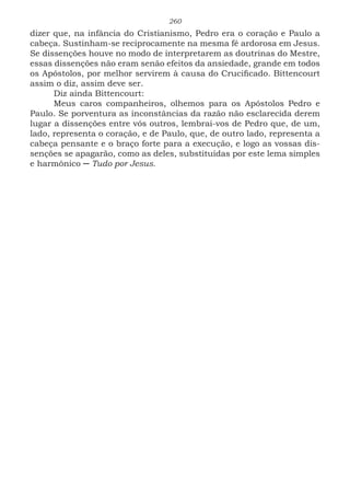 260
dizer que, na infância do Cristianismo, Pedro era o coração e Paulo a
cabeça. Sustinham-se reciprocamente na mesma fé ardorosa em Jesus.
Se dissenções houve no modo de interpretarem as doutrinas do Mestre,
essas dissenções não eram senão efeitos da ansiedade, grande em todos
os Apóstolos, por melhor servirem à causa do Crucificado. Bittencourt
assim o diz, assim deve ser.
Diz ainda Bittencourt:
Meus caros companheiros, olhemos para os Apóstolos Pedro e
Paulo. Se porventura as inconstâncias da razão não esclarecida derem
lugar a dissenções entre vós outros, lembrai-vos de Pedro que, de um,
lado, representa o coração, e de Paulo, que, de outro lado, representa a
cabeça pensante e o braço forte para a execução, e logo as vossas dis-
senções se apagarão, como as deles, substituídas por este lema simples
e harmônico ─ Tudo por Jesus.
 
