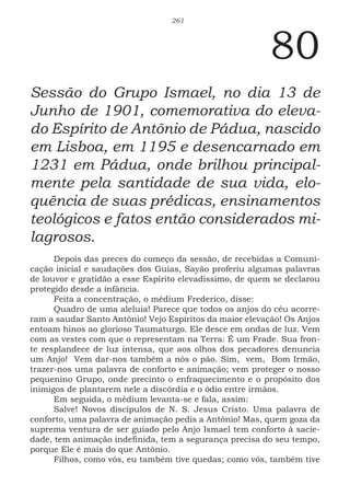 261
80
Sessão do Grupo Ismael, no dia 13 de
Junho de 1901, comemorativa do eleva-
do Espírito de Antônio de Pádua, nascido
em Lisboa, em 1195 e desencarnado em
1231 em Pádua, onde brilhou principal-
mente pela santidade de sua vida, elo-
quência de suas prédicas, ensinamentos
teológicos e fatos então considerados mi-
lagrosos.
Depois das preces do começo da sessão, de recebidas a Comuni-
cação inicial e saudações dos Guias, Sayão proferiu algumas palavras
de louvor e gratidão a esse Espírito elevadíssimo, de quem se declarou
protegido desde a infância.
Feita a concentração, o médium Frederico, disse:
Quadro de uma aleluia! Parece que todos os anjos do céu acorre-
ram a saudar Santo Antônio! Vejo Espíritos da maior elevação! Os Anjos
entoam hinos ao glorioso Taumaturgo. Ele desce em ondas de luz. Vem
com as vestes com que o representam na Terra: É um Frade. Sua fron-
te resplandece de luz intensa, que aos olhos dos pecadores denuncia
um Anjo! Vem dar-nos também a nós o pão. Sim, vem, Bom Irmão,
trazer-nos uma palavra de conforto e animação; vem proteger o nosso
pequenino Grupo, onde precinto o enfraquecimento e o propósito dos
inimigos de plantarem nele a discórdia e o ódio entre irmãos.
Em seguida, o médium levanta-se e fala, assim:
Salve! Novos discípulos de N. S. Jesus Cristo. Uma palavra de
conforto, uma palavra de animação pedis a Antônio! Mas, quem goza da
suprema ventura de ser guiado pelo Anjo Ismael tem conforto à sacie-
dade, tem animação indefinida, tem a segurança precisa do seu tempo,
porque Ele é mais do que Antônio.
Filhos, como vós, eu também tive quedas; como vós, também tive
 