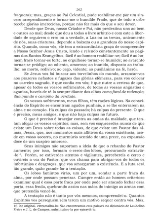 262
fraquezas; mas, graças ao Pai Celestial, pude reabilitar-me por um sin-
cero arrependimento e tornar-me o humilde Frade, que de todo o orbe
recebe glórias imerecidas, porque não fez mais do que o seu dever.
Desde que Deus, nosso Criador e Pai, não predestina uns ao bem
e outros ao mal; desde que deu a todos o livre arbítrio e com este a liber-
dade de seguirem o erro ou a verdade, a Luz ou as trevas, unicamente
de nós, suas criaturas, depende a baixeza ou a grandeza do nosso espí-
rito. Quando, como vós, ele tem a extraordinária graça de compreender
a Nosso Senhor Jesus Cristo, lendo e relendo constantemente as pági-
nas dos Santos Evangelhos, fácil é ao homem reabilitar-se; fácil é ao ho-
mem fraco tornar-se forte; ao orgulhoso tornar-se humilde; ao avarento
tornar-se pródigo; ao odiento, amoroso; ao inanido, disposto ao traba-
lho; ao morto, redivivo; ao cego, vidente; ao pusilânime na fé, herói.
Se Jesus vos foi buscar aos torvelinhos do mundo, arrancar-vos
aos prazeres nefastos e fugazes das glórias efêmeras, para vos colocar
no carreiro sagrado, é que confia em vós; é que nutre a certeza de que,
apesar de todos os vossos sofrimentos, de todas as vossas angústias e
agonias, haveis de tê-lo sempre diante dos olhos como farol de redenção,
iluminando o caminho da verdade.
Os vossos sofrimentos, meus filhos, têm razões lógicas. Na consci-
ência do Espírito se encontram agudos punhais, a se lhe enterrarem na
alma e no coração. Há culpas do passado; há culpas do presente. O que
é preciso, meus amigos, é que não haja culpas no futuro.
O que é preciso é bracejar contra as ondas da maldade, que ten-
tam afogar os vossos espíritos; mas, sem vos esquecerdes nunca de que
existe um Deus sobre todas as coisas, de que existe um Pastor das al-
mas, Jesus, que, nos momentos mais aflitivos da vossa existência, aco-
de em vosso socorro, no murmúrio sentido de uma prece, na expansão
doce de um suspiro amoroso.
Seus inimigos não suportam a ideia de que o rebanho do Pastor
aumente; por isso, formam o cerco dos lobos, procurando extraviá-
-lo16
.11
Porém, se estiverdes atentos e vigilantes, percebereis o cerco e
ouvireis a voz do Pastor, que vos chama para abrigar-vos de todos os
infortúnios e desgraças, que vos amarguram a existência. E a luta será
tão grande, quão grande for a tentação.
Os lobos famintos virão, um por um, sondar a parte fraca da
alma, por onde possam penetrar. Cumpre então ao homem criterioso
examinar qual é essa parte fraca por onde pode ser atacado fechar essa
porta, essa fenda, quebrando assim nas mãos do inimigo as armas com
que pretendia vencê-lo.
A tentação não é tanto por vós mesmos, compreendei-o. Quantos
Espíritos vos perseguem sem terem um motivo sequer contra vós. Mas,
16 No original, extramalha-lo. Não encontramos esta palavra no dicionário de Laudelino
Freire e J. L. de Campos, substituímo-la por extraviá-lo.
 