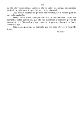 263
se não são vossos inimigos diretos, são-no indiretos, porque sois amigos
do Redentor do mundo, que é deles o mais aborrecido.
Digo o mais aborrecido, porque, em verdade, Ele é o mais querido
em toda a criação.
Assim, meus filhos, carregue cada um de vós a sua cruz e com ela
caminhai todos contentes, que ela vos iluminará o caminho por onde
encontrareis o Divino Jesus, que vos espera, para receber-vos na bem-
-aventurança.
Tais são as palavras de conforto que vos pode oferecer o humilde
Frade.
							Antônio
 