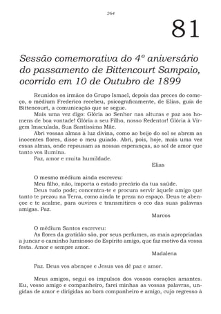 264
81
Sessão comemorativa do 4º aniversário
do passamento de Bittencourt Sampaio,
ocorrido em 10 de Outubro de 1899
Reunidos os irmãos do Grupo Ismael, depois das preces do come-
ço, o médium Frederico recebeu, psicograficamente, de Elias, guia de
Bittencourt, a comunicação que se segue.
Mais uma vez digo: Glória ao Senhor nas alturas e paz aos ho-
mens de boa vontade! Glória a seu Filho, nosso Redentor! Glória à Vir-
gem Imaculada, Sua Santíssima Mãe.
Abri vossas almas à luz divina, como ao beijo do sol se abrem as
inocentes flores, disse o meu guiado. Abri, pois, hoje, mais uma vez
essas almas, onde repousam as nossas esperanças, ao sol de amor que
tanto vos ilumina.
Paz, amor e muita humildade.
							Elias
O mesmo médium ainda escreveu:
Meu filho, não, importa o estado precário da tua saúde.
Deus tudo pode; concentra-te e procura servir àquele amigo que
tanto te prezou na Terra, como ainda te preza no espaço. Deus te aben-
çoe e te acalme, para ouvires e transmitires o eco das suas palavras
amigas. Paz.
							Marcos
O médium Santos escreveu:
As flores da gratidão são, por seus perfumes, as mais apropriadas
a juncar o caminho luminoso do Espírito amigo, que faz motivo da vossa
festa. Amor e sempre amor.
							Madalena
Paz. Deus vos abençoe e Jesus vos dê paz e amor.
Meus amigos, segui os impulsos dos vossos corações amantes.
Eu, vosso amigo e companheiro, farei minhas as vossas palavras, un-
gidas de amor e dirigidas ao bom companheiro e amigo, cujo regresso à
 