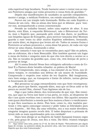 265
vida espiritual hoje bendizeis. Tende bastante amor e contai com os vos-
sos Protetores amigos que estão presentes à vossa festa de gratidão.1712
Depois das manifestações de saudades ao querido companheiro,
mestre e amigo, o médium Frederico, em estado sonambúlico, disse:
Parece-me um templo todo iluminado. Brilha em cada Espírito a
chama de um círio. São as almas dos bons que se dilatam para hon-
rar-nos, acompanhando a nossa comemoração.
Preside ao trabalho Ismael, sobre uma espécie de altar. À sua
direita, está Elias, à esquerda Bittencourt, não o Bittencourt da Ter-
ra, mas o Espírito que, passando pelo crisol das dores, se purificou
nas límpidas águas do Evangelho, para merecer tamanha dita! Montam
guarda a esse trono ou altar muitos Espíritos sofredores, formando,
por assim dizer, os degraus que levam até ele. Todos os nossos Guias e
Protetores se acham presentes e, como disse há pouco, de cada um vejo
elevar-se uma chama, iluminando o altar.
Que romaria é essa que se encaminha para aqui? São os pobres,
são os enfermos, diz o bom Romualdo. Eles também querem um lugar
à mesa do festim e ninguém mais do que eles tem direito a sentar-se a
ela. São os tocados da gratidão que, como vós, vêm festejar de perto o
protetor de longe.
Ah! A nossa Estrela! Nesse foco refulgente adivinho o rosto de Ce-
lina! É a Pastora deste bendito rebanho: os pobres de Maria!
Ah! Compreendo, meu amigo, a tua emoção! Já na Terra, nos úl-
timos tempos, te escondias nas dobras de um manto de humildade.
Compreendo e respeito esse enleio do teu Espírito. Mal imaginavas,
meu bom amigo, que, ao transpores o limiar do infinito, tantas glórias
te houvessem de caber!
Mal pensavas na paga extraordinária com que foste recompensa-
do, pelo pouco que fizeste, segundo dizes, mas que só Deus sabe se foi
pouco ou muito! Sim, choras! Tuas lágrimas são de luz...
Digo o que todos dizem; dou testemunho do que vejo. São romei-
ros, que aqui na Terra iam bater à tua porta, às vezes, ao despontar do
dia e aos quais recebias com o sorriso nos lábios. São aqueles mesmos
com quem distribuíste a esmola que lhes matava a fome e o medicamen-
to que lhes suavizava as dores. Pois bem, como tu, eles também par-
tiram e vêm agora comungar conosco e pedir todas as felicidades para
o teu Espírito... Ah! Sim, diz uma velhinha, sou a sua maior devedora;
ninguém imagina quanto recebi dele. E todos disputam a primazia de
terem sido os mais aquinhoados pela sua caridade!
Dizes bem (dirige-se ao Espírito de Isabel Sampaio) éramos cegos
e ele, pela graça de Jesus, nos deu a vista. Diz Silva: éramos trôpegos
17 Aqui existe uma nota, posta na 2ª ed. da obra de Sayão: “Naturalmente por algum
lapso de revisão, na primeira edição da presente obra, não veio mencionado o nome do
Espírito que deu esta Comunicação.”
 