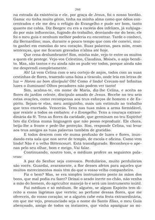 266
na estrada da existência e ele, por graça de Jesus, foi o nosso bordão.
Gama: eu tinha muito gênio, tinha na minha alma como que ódios con-
centrados e ele me deu o refúgio do Evangelho e pude ser bom, tanto
quanto me cabia. Diz Borges: eu era a escória dos infelizes, já subjuga-
do por más influencias, fugindo do trabalho, desviando-me do bem; ele
foi o meu guia e nenhum melhor poderia eu encontrar. Tarde o conheci,
diz Bernardino; mas, durante o pouco tempo que com ele convivi, mui-
to ganhei em esmolas do seu coração. Suas palavras, para mim, eram
sentenças, que me ficaram gravadas n’alma até hoje.
Que cena deslumbrante! Sim, minha mãe, vejo-te entre os muitos
a quem ele protege. Vejo-vos Celestino, Claudina, Moisés, o anjo bendi-
to. Mas, são tantos e eu ainda não os pude ver todos, porque ainda não
me desprendi completamente.
Ah! Lá vem Celina com o seu cortejo de anjos, todos com as suas
cestinhas de flores, trazendo uma faixa a tiracolo, onde leio em letras de
luz ─ Honra ao bom discípulo! Oh! Como é lindo! Cercam-no! Infinitas
luzes o iluminam! Olhos pecadores não podem ver tanto!
Sim, acalma-te, em nome de Maria, diz-lhe Celina, e aceita as
flores do jardim celeste, discípulo amado de Jesus. Recebe no teu seio
estas ovações, como recompensa aos teus esforços de homem e de Es-
pírito. Sejam-te elas, meu amiguinho, mais um estímulo ao trabalho
que tens encetado. Vencerás. Tens nas tuas mãos a arma formidável,
que resiste a todos os embates: é o Evangelho. Tens a couraça extraor-
dinária da fé. Tens as flores da caridade, que germinam no teu Espírito!
Isto diz Celina numa linguagem que não posso reproduzir. Ele chora,
beija-lhe a fronte e pede-lhe proteção. Sim, responde Celina, vai levar
aos teus amigos as tuas palavras também de gratidão.
E todos descem com ele numa profusão de luzes e flores, inun-
dando esta sala que nos serve de templo, de escola e oficina. Como vem
lindo! Não é o velho Bittencourt. Está transfigurado. Reconheço-o ape-
nas pelo seu olhar, bom e meigo. Vai falar.
Continuando, noutro tom, o médium profere as seguintes pala-
vras:
A paz do Senhor seja convosco. Perdulários, muito perdulários
são vocês. Guardai, avaramente, a flor desses afetos para aqueles que
muitos merecimentos mais têm do que o vosso velho companheiro.
Fiz o bem? Mas, se era simples instrumento posto às mãos dos
bons, que mal podia eu fazer? Deixai o arado inerte no chão, não venha
a mão do homem, do agricultor manejá-lo e será um instrumento inútil.
Fui médium e só médium. Se alguém, se algum Espírito tem di-
reito a essas lágrimas que verteis; ao perfume dessas flores, que me
ofereceis, do vosso coração; se a alguém cabe esta festa extraordinária,
em que me vejo, pronunciado seja o nome do Santo Elias, o meu Guia
abençoado, amigo de todos os instantes, que vinha apaziguar as mi-
 