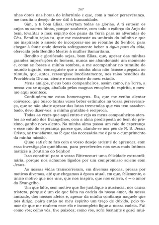267
nhas dores nas horas do infortúnio e que, com a maior perseverança,
me incutia o desejo de ser útil à humanidade.
Sim, a ti bom Elias, revertam todas as glórias. A ti entoem os
anjos os sacros hinos, porque soubeste, com todo o esforço do Anjo do
bem, levantar o meu espírito dos pauis da Terra para as alvoradas do
Céu. Bendito sejas tu, que me mostraste os umbrais do infinito e que
me inspiraste o anseio de incorporar-me ao rebanho do Senhor, para
chegar à fonte onde deveria sofregamente beber a água pura da vida,
oferecida pelo Bendito Mestre à mulher Samaritana.
Bendito e glorificado sejas, bom Elias, que, apesar das minhas
grandes imperfeições de homem, nunca me abandonaste um momento
e, como se fosses a minha sombra, a me acompanhar no tumulto do
mundo ingrato, conseguiste que a minha alma não ficasse apegada ao
túmulo, que, antes, ressurgisse imediatamente, nos raios benditos da
Providência Divina, ciente e consciente do meu estado.
Meus amigos, meus bons companheiros, assim como, na Terra, a
nossa voz se apaga, abafada pelas magnas emoções do espírito, o mes-
mo aqui acontece.
Confundem-me estas homenagens. Eu, que me venho alentar
convosco; que busco tantas vezes beber estímulos na vossa perseveran-
ça, que se não abate apesar das lutas tremendas que vos tem assober-
bado, devo dizer-vos: a minha gratidão é recíproca.
Todas as vezes que aqui entro e vejo os meus companheiros aten-
tos ao estudo dos Evangelhos, com a alma predisposta ao bem do pró-
ximo, ganho novo alento. Na minha alma passa um raio de esperança
e esse raio de esperança parece que, alando-se aos pés de N. S. Jesus
Cristo, se transforma na fé que tão necessária me é para o cumprimento
da minha missão.
Quão satisfeito fico com o vosso desejo ardente de aprender, com
essa investigação quotidiana, para perceberdes nos seus mais íntimos
matizes a Doutrina do Senhor!
Isso constitui para o vosso Bittencourt uma felicidade extraordi-
nária, porque nos achamos ligados por um compromisso solene com
Jesus.
As nossas vidas transcorreram, em diversas épocas, presas por
motivos diversos, até que chegamos à época atual, em que, felizmente, o
único motivo que nos une, que nos inspira, que nos enleva, é ─ o amor
do Evangelho.
Um que falte, sem motivo que lhe justifique a ausência, nos causa
tristeza, porque é um elo que falta na cadeia do nosso amor, da nossa
amizade, dos nossos afetos e, apesar da minha confiança naquele que
nos dirige, paira então no meu espírito um traço de dúvida, pelo te-
mor de que me roubem esse elo e incompleto fique a nossa cadeia. Fui
como vós; como vós, tive paixões; como vós, sofri bastante e gozei mui-
 