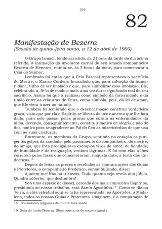 269
82
Manifestação de Bezerra
(Sessão de quinta-feira santa, a 12 de abril de 1900)
O Grupo Ismael, tendo assistido, às 2 horas da tarde do dia acima
referido, à inumação do involucro carnal do seu amado companheiro
Bezerra de Menezes, reuniu-se, às 7 horas da noite, para comemorar a
Ceia do Senhor.
Lembrado foi então que a Ceia Pascoal representava o sacrifício
do Mestre, o Manso Cordeiro Imaculado que, para salvação da huma-
nidade, tinha de ser imolado e que, para simbolizar essa imolação, Ele,
celebrando-a, fê-lo de modo a mais uma vez dar o significado real do seu
sacrifício. Assim foi que a realizou como símbolo da fraternidade e da
união entre as criaturas de Deus, como símbolo, pois, da lei de amor,
que Ele viera trazer ao mundo.
Também foi lembrado que a desencarnação constitui verdadeira
graça, visto que por ela o Espírito se liberta do instrumento que lhe fora
dado, para nele passar pelas provas que curam as enfermidades da
alma, devendo, conseguintemente, constituir motivo de alegria e não de
dor, motivo para se agradecer ao Pai do Céu as misericórdias de que usa
com as suas criaturas.
Entretanto, os membros do Grupo, sentindo no coração os pun-
gentes golpes da saudade, pelo passamento do companheiro, do mestre,
do amigo, que lhes prodigalizava exemplos vivos de amor, de bondade,
de humildade e de resignação, vertiam lágrimas. E foi com elas a lhes
correrem pelas faces que comemoraram, naquela data, a festa das En-
doenças.1813
Depois de feitas as preces e recebidas as comunicações dos Guias
e Protetores, o companheiro Frederico, sonambulizado, disse:
Ajudem-me! Não há tristezas. Tudo quanto vejo revela alto júbilo.
Quadro soberbo, que deslumbra!
Sob uma espécie de dossel, cercado dos mais eminentes Espíritos,
presidindo ao nosso trabalho, está Santo Agostinho.1914
Como se diz na
Terra, a elite celestial aqui se acha representada: os Apóstolos, a Mada-
lena, todos os nossos Guias e Protetores. Imaginem, é a comparação de
18 Solenidades religiosas da quinta-feira santa
19 Guia do irmão Bezerra. (Nota constante do texto original.)
 