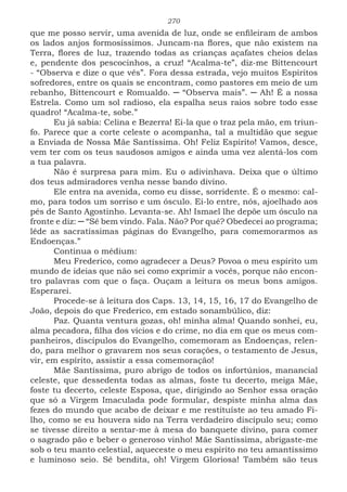 270
que me posso servir, uma avenida de luz, onde se enfileiram de ambos
os lados anjos formosíssimos. Juncam-na flores, que não existem na
Terra, flores de luz, trazendo todas as crianças açafates cheios delas
e, pendente dos pescocinhos, a cruz! “Acalma-te”, diz-me Bittencourt
- “Observa e dize o que vês”. Fora dessa estrada, vejo muitos Espíritos
sofredores, entre os quais se encontram, como pastores em meio de um
rebanho, Bittencourt e Romualdo. ─ “Observa mais”. ─ Ah! É a nossa
Estrela. Como um sol radioso, ela espalha seus raios sobre todo esse
quadro! “Acalma-te, sobe.”
Eu já sabia: Celina e Bezerra! Ei-la que o traz pela mão, em triun-
fo. Parece que a corte celeste o acompanha, tal a multidão que segue
a Enviada de Nossa Mãe Santíssima. Oh! Feliz Espírito! Vamos, desce,
vem ter com os teus saudosos amigos e ainda uma vez alentá-los com
a tua palavra.
Não é surpresa para mim. Eu o adivinhava. Deixa que o último
dos teus admiradores venha nesse bando divino.
Ele entra na avenida, como eu disse, sorridente. É o mesmo: cal-
mo, para todos um sorriso e um ósculo. Ei-lo entre, nós, ajoelhado aos
pés de Santo Agostinho. Levanta-se. Ah! Ismael lhe depõe um ósculo na
fronte e diz: ─ “Sê bem vindo. Fala. Não? Por quê? Obedecei ao programa;
lêde as sacratíssimas páginas do Evangelho, para comemorarmos as
Endoenças.”
Continua o médium:
Meu Frederico, como agradecer a Deus? Povoa o meu espírito um
mundo de ideias que não sei como exprimir a vocês, porque não encon-
tro palavras com que o faça. Ouçam a leitura os meus bons amigos.
Esperarei.
Procede-se à leitura dos Caps. 13, 14, 15, 16, 17 do Evangelho de
João, depois do que Frederico, em estado sonambúlico, diz:
Paz. Quanta ventura gozas, oh! minha alma! Quando sonhei, eu,
alma pecadora, filha dos vícios e do crime, no dia em que os meus com-
panheiros, discípulos do Evangelho, comemoram as Endoenças, relen-
do, para melhor o gravarem nos seus corações, o testamento de Jesus,
vir, em espírito, assistir a essa comemoração!
Mãe Santíssima, puro abrigo de todos os infortúnios, manancial
celeste, que dessedenta todas as almas, foste tu decerto, meiga Mãe,
foste tu decerto, celeste Esposa, que, dirigindo ao Senhor essa oração
que só a Virgem Imaculada pode formular, despiste minha alma das
fezes do mundo que acabo de deixar e me restituíste ao teu amado Fi-
lho, como se eu houvera sido na Terra verdadeiro discípulo seu; como
se tivesse direito a sentar-me à mesa do banquete divino, para comer
o sagrado pão e beber o generoso vinho! Mãe Santíssima, abrigaste-me
sob o teu manto celestial, aqueceste o meu espírito no teu amantíssimo
e luminoso seio. Sê bendita, oh! Virgem Gloriosa! Também são teus
 