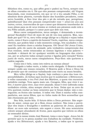 271
filhinhos eles, como eu, que aflito gemi e padeci na Terra, sempre com
os olhos cravados em ti. Dá que eles possam compreender, oh! Virgem
Imaculada, esse ensinamento, em que se vê o teu amado Filho, o rei
absoluto deste planeta, curvado diante dos humildes pecadores, como
servo humilde, a lhes tirar dos pés o pó da estrada que, peregrinos,
palmilhavam! Que eles possam compreender esse ─ amai-vos uns aos
outros, certos, convencidos de que o amor que deixarem transbordar de
suas almas para as de seus irmãos se evolará aos páramos onde está o
teu Filho amado, porque é o amor puro que dele nos vem.
Meus caros companheiros, meus amigos, é demasiada a recom-
pensa! Saudades! Ouvi de mais de um de vós essa palavra. Mas, sau-
dade por quê? Vê tu, meu velho amigo (dirige-se a Sayão) e vejam todos
vocês, como é fraco o espírito do homem! Vocês, espíritas, meus compa-
nheiros, que podem falar a todo momento comigo, têm saudades e cho-
ram! Eu também choro a minha fraqueza. Oh! Deus! Oh! Jesus Cristo,
quando, pelo elo santo da amizade, pela verdadeira compreensão dos
teus ensinos, serão estancadas as nossas lágrimas e essa palavra ─
saudade ─ deixará de ter qualquer sentido na linguagem das criatu-
ras, por se acharem todas sempre juntas e ligadas pelo coração? Estou
junto de vocês, meus caros companheiros. Peço-lhes: não quebrem a
cadeia sagrada.
Como isto é belo, como isto enleva as nossas almas!
Obrigado a todos vocês, a todos vocês obrigado. O Bezerra estará
sempre unido aos vossos corações. O Bezerra pede a Deus e Deus há
de permitir que ele continue trabalhando com vocês na seara bendita.
Meu velho (dirige-se a Sayão), hoje conheço o peso das tuas res-
ponsabilidades. Já tinhas aqui muitos que te auxiliavam: o Bittencourt,
o velho camarada; o teu Frei José dos Mártires, a quem vim encontrar
satisfeito contigo. Tens agora mais um. Coragem, filho, que viver é so-
frer, é morrer para viver, mas viver amando. Amar é viver sofrendo como
verdadeiro cristão, alma sempre aberta ao bem. Deixa que as aves do
Céu queiram roubar as boas sementes que te foram dadas: não o con-
seguirão; os frutos não tardam. A todos vós: Dizei à minha velha com-
panheira, aos meus filhos, que eu tinha razão de lhes aconselhar que
não chorassem por mim.
Sou feliz, muito feliz. O futuro deles a Deus pertence. São segre-
dos de amor, coisas que só o Bom Jesus conhece. Não temo o porvir.
Que eles leiam o Evangelho e meditem as palavras de Jesus, quando
disse: as aves não semeiam, não segam e vivem. Há uma sementeira
celeste sempre abundante de frutos, para aqueles que volvem os olhos
ao semeador divino.
José (o nosso irmão José Ramos), toma o meu lugar. Jesus há de
permitir que eu te possa auxiliar nos trabalhos da caridade. Frederico,
ajuda o teu Bittencourt, ajuda o teu Bezerra, a todos que te querem
 