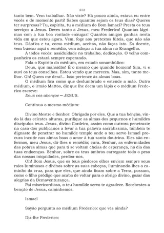 272
tanto bem. Vem trabalhar. Não viste? Há pouco ainda, estava eu entre
vocês e de momento parti! Sabes quantos sejam os teus dias? Queres
ter surpresas? Tu, espírita, tu o médium do Bom Ismael? Presta os teus
serviços a Jesus. Deves tanto a Jesus, meu Frederico! Quantas lágri-
mas com a tua boa vontade enxugas! Quantos amigos ganhas nesta
vida em que estou agora. Vem, foge aos pretextos fúteis, que não são
teus. Dãot’os e tu, como médium, aceitas, não faças isto. És doente,
vem buscar aqui o remédio, vem adoçar a tua alma no Evangelho.
A todos vocês: assiduidade no trabalho, dedicação. O velho com-
panheiro os estará sempre esperando.
Fala o Espírito do médium, em estado sonambúlico:
Deus, que mansidão! É o mesmo que quando homem! Sim, vi e
ouvi os teus conselhos. Estou vendo que mereces. Mas, sim, tanto me-
lhor. Oh! Quem me dera!... Isso pertence às almas boas.
O médium fica como que deslumbrado e estende a mão. Outro
médium, o irmão Mattos, diz que lhe deem um lápis e o médium Frede-
rico escreve:
Deus vos abençoe ─ JESUS.
Continua o mesmo médium:
Divino Mestre e Senhor: Obrigado por eles. Que a tua bênção, vin-
do lá das celestes alturas, purifique as almas dos pequenos e humildes
discípulos teus. Jesus, divino Cordeiro, assim como outrora penetraste
na casa dos publicanos a levar a tua palavra sacratíssima, também te
dignaste de penetrar no humilde templo onde o teu servo Ismael pro-
cura incutir nas almas boas o amor à tua santa doutrina. Eles são en-
fermos, meu Jesus, dá-lhes o remédio; cura, Senhor, as enfermidades
das pobres almas que para ti se voltam cheias de esperança, no dia das
tuas endoenças. Senhor, sobre os teus ombros carregaste todo o peso
das nossas iniquidades, perdoa-nos.
Oh! Bom Jesus, que os teus piedosos olhos enviem sempre seus
raios luminosos e divinos sobre as suas cabeças, iluminando-lhes o ca-
minho da cruz, para que eles, que ainda ficam sobre a Terra, possam,
como o filho pródigo que acaba de voltar para o abrigo divino, gozar das
alegrias da Bemaventurança.
Pai misericordioso, o teu humilde servo te agradece. Recebestes a
benção de Jesus, caminhemos.
							
Ismael
Sayão pergunta ao médium Frederico: que vês ainda?
Diz-lhe Frederico:
 