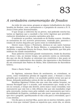274
83
A verdadeira comemoração de finados
Ao redor de uma mesa, grupam-se alguns trabalhadores da vinha
bendita do Senhor, com o pensamento e o propósito de orarem a N. S.
Jesus Cristo pelos desencarnados.
O que ocupa a cabeceira faz as preces, mal podendo concluí-las,
tantas as lágrimas que a saudade o faz verter lágrimas que providen-
cialmente desabafam os corações oprimidos pela dor.
O ambiente se purifica, saturando-se de fluidos suaves. Atraídos,
os emissários do céu acorrem pressurosos, trazendo pais, parentes e
irmãos de muitos daqueles por quem oram os trabalhadores.
Dentre esses Guias e Protetores, destaca-se um santo luminar
da Igreja romana, o Filho de Santa Mônica, o companheiro de Santo
Ambrósio, o apelidado Doutor da Graça, Santo Agostinho, que fala pelo
médium em estado sonambúlico.
Suas palavras encerram grande ensinamento, tirado da doutrina
de Jesus e são, ao mesmo tempo, um protesto contra as exteriorida-
des que em dia de finados se ostentam nos cemitérios e das quais só
aproveitam os exploradores dos simples, dos ignorantes e dos fanáticos
da má orientação dos Padres de Roma, fiéis substitutos do Sacerdócio
hebreu.
*
Disse o Santo Varão:
As lágrimas, mimosas flores do sentimento, se cristalizam, se
unem, como verdadeiras pérolas de sagrado amor, e formam a única
grinalda que os grandes afetos e as saudades podem enviar aos que se
foram, deixando profundos sulcos de dor na alma dos que ficaram.
Benditas lágrimas! Felizes dos que com elas sabem levantar, na
imensa Necrópole que é o mundo, esse monumento que, tendo as ba-
ses no coração, o tempo não destrói, antes mais e mais consolida; esse
monumento que não tem a vida efêmera dos que são mandados erigir
pela convenção, muitas vezes pela vaidade; esse monumento que tem a
durabilidade do Espírito, entidade que não morre, que não desaparece,
que vive e progride, aperfeiçoando-se dia a dia para a eternidade, que é
o seu destino.
Um dia para os mortos! Mas, quem são os mortos visitados, quem
são os vivos que visitam? Quais os sepulcros que, neste dia, se abrem
 