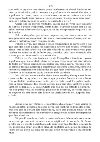 275
com toda a pujança dos afetos, para receberem os vivos? Serão os se-
pulcros fabricados pelos homens na profundeza da terra? Ou são os
sepulcros de carne, onde os verdadeiros mortos se meteram um dia,
para expiação de seus erros e crimes, para aperfeiçoarem os seus senti-
mentos e adquirirem os de amor, de caridade e de fé?
Quem são os mortos visitados, quem são os vivos que visitam?
Já sabeis e podeis responder, meus filhos, e graças deveis dar ao Pai
infinitamente misericordioso, que já vos fez compreender o que é o dia
de finados.
Felizes daqueles que sabem preparar-se, ao menos uma vez no
ano, para uma comemoração que vem atravessando os séculos, sem ser
íntima e criteriosamente compreendida.
Felizes de vós, que ornais o vosso monumento de carne com a luz
que vem dos seios d’alma, na expressão sincera dos vossos fervorosos
afetos; que sabeis cobrir-vos das grinaldas da saudade verdadeira, para
receber os romeiros do infinito que, atraídos pela pura essência das
vossas preces, vêm saudar-vos neste dia!
Felizes de vós, que tendes a luz do Evangelho a iluminar o vosso
sepulcro e que, à claridade plena de todo o vosso amor, na sinceridade
de todos os vossos sentimentos, podeis ver, como agora, rodeado o vos-
so templo dos que acorrem a contemplar-vos como sepulcros, como mo-
numentos perfeitamente adornados do que mais interessa a N. S. Jesus
Cristo ─ os ornamentos da fé, do amor e da caridade.
Meus filhos, em nome dos vivos, em nome daqueles que vos foram
caros na Terra, agradeço as preces que por eles fizestes e vos afirmo,
com verdadeiro sentimento cristão, que em cada um deles podeis contar
com a reciprocidade dos vossos afetos, pois que eles também oram e
também pedem a N. S. Jesus Cristo que vos dê, na estrada de amargu-
ras que percorreis, no caminho povoado de sombras, por onde andais,
as doçuras do seu amor sem limite, as claridades do seu Espírito ima-
culado.
*
Assim deve ser, oh! meu Jesus! Neste dia, em que vimos visitar os
nossos mortos, pedimos nos seja permitido quebrar as lajes dos sepul-
cros em que se acham eles encerrados, para que possam elevar-se até
aos teus sacratíssimos Pés e receber a benção e as santas recompensas
que lhes destinas.
Virgem Pura e Imaculada, a quem cada um deles envia constante-
mente um pensamento de amor e uma súplica de fé, concede, Senhora,
o calor do teu manto às frialdades de seus espíritos. Dá-lhes um raio do
teu puríssimo olhar, que lhes sirva de santelmo a guia-los na barca de
Pedro até ao porto da salvação futura, onde encontrarão o teu Bendito
Filho.
 