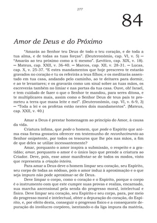 277
84
Amor de Deus e do Próximo
“Amarás ao Senhor teu Deus de todo o teu coração, e de toda a
tua alma, e de todas as tuas forças”. (Deuteronômio, cap. VI, v. 5) ─
“Amarás ao teu próximo como a ti mesmo”. (Levítico, cap. XIX, v. 18).
─ Mateus, cap. XXII, v. 36-40. ─ Marcos, cap. XII, v. 28-31. ─ Lucas,
cap. X, v. 25-37. “E estes mandamentos que hoje prescrevo te estarão
gravados no coração e tu os referirás a teus filhos; e os meditarás assen-
tado em tua casa, andando pelo caminho, ao te deitares para dormir,
e ao te levantares; e os gravarás como um sinal sobre as tuas mãos, os
escreverás também no limiar e nas portas da tua casa. Ouve, oh! Israel,
e tem cuidado de fazer o que o Senhor te mandou, para seres ditosa, e
te multiplicares mais, assim como o Senhor Deus de teus pais te pro-
meteu a terra que mana leite e mel”. (Deuteronômio, cap. VI, v. 6-9, 3)
─ “Toda a lei e os profetas estão nestes dois mandamentos”. (Mateus,
cap. XXII, v. 40.)
Amar a Deus é prestar homenagem ao princípio do Amor, à causa
da vida.
Criatura ínfima, que pode o homem, que pode o Espírito que ani-
ma essa forma grosseira oferecer em testemunho de reconhecimento ao
Senhor onipotente, por todos os tesouros que lhe pôs nas mãos, a fim
de que deles se utilize incessantemente?
Amar, porquanto o amor inspira a submissão, o respeito e a gra-
tidão; amar, porquanto o amor é o único laço que prende a criatura ao
Criador. Deve, pois, esse amor manifestar-se de todos os modos, visto
que representa a criação inteira.
Para amar a Deus deve o homem limpar seu coração, seu Espírito,
seu corpo de todas as nódoas, pois o amor induz à aproximação e o que
seja impuro não pode aproximar-se de Deus.
Deve limpar o corpo, como o coração e o Espírito, porque o corpo
é o instrumento com que este cumpre suas provas e realiza, encarnado,
sua marcha ascensional pela senda do progresso moral, intelectual e
físico. Deve limpar seu coração, seu Espírito e seu corpo, para, por meio
do progresso moral e intelectual, obter a depuração do coração, do Espí-
rito, e, por efeito desta, conseguir o progresso físico e a consequente de-
puração do invólucro corpóreo, isentando-o da liga impura da matéria,
 