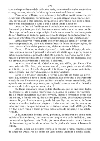 278
com o desprender-se dela cada vez mais, no curso das vidas sucessivas
e progressivas, através da hierarquia ascensional dos mundos.
Para amar a Deus, deve o homem trabalhar continuamente por
elevar sua inteligência, por desenvolvê-la, por alargar seus conhecimen-
tos, por dilatar a sua ciência, porquanto a ignorância não pode aproxi-
mar-se da onisciência e tudo o que é amor tende a unir-se.
Amar a Deus é fundir-se na humanidade, é absorver-se no amor
fraternal, por isso que todo homem ─ como todas as criaturas do Se-
nhor ─ provêm do mesmo princípio, tende ao mesmo fim ─ é uma parte
do ser dividida ao infinito, para o efeito de chegar do infinitamente pe-
queno ao infinitamente grande, na individualidade e na imortalidade.
Estas palavras ─ uma parte do ser dividida ao infinito ─ devem ser
bem compreendidas, para não darem lugar a falsas interpretações, do
ponto de vista das ideias panteístas, ideias errôneas e falsas.
Deus, o Criador incriado, é pessoal e distinto da Criação, da cria-
tura, como a causa é pessoal e distinta do efeito que a gera, como o
infinito, o incriado, é pessoal e distinto do finito, do criado, como a eter-
nidade é pessoal e distinta do tempo, da duração que ela engendra, que
ela produz, relativamente à criação, à criatura.
As criaturas tiram do Criador o ser, são d’Ele, por Ele e n’Ele;
mas, não são Ele. São, pois, nesse sentido, uma parte do ser dividido
ao infinito, para o efeito de chegar do infinitamente pequeno ao infinita-
mente grande, na individualidade e na imortalidade.
Deus é o Criador incriado, o termo absoluto de todas as perfei-
ções; d’Ele parte e o toca o fluido universal, que constitui o instrumento
e meio de que Ele se serve para realizar, no infinito e na eternidade, pela
ação da sua vontade onipotente, a criação de todos os mundos, de todos
os seres, de tudo o que se move, vive, é.
De Deus dimanam todas as leis absolutas, que se enfeixam todas
na grande lei da atração magnética, cuja ação se exerce por intermé-
dio do fluido magnético que nos envolve, fazendo formemos como que
um só ser, a fim de nos ajudar a subir para Deus, pela conjugação das
nossas forças. É ainda essa grande lei que liga, no universo infinito,
todos os mundos, todas as criações e todas as criaturas, formando um
todo universal, de que fazemos parte, tudo e todos tendo d’Ele, por Ele
e n’Ele, o ser, tudo e todos presos pelos laços da unidade e da solida-
riedade.
A humanidade inteira deve, portanto, considerar-se como uma
individualidade única, um imenso corpo que, em cada indivíduo, tem
um membro ligado ao todo. Tudo, portanto, deve tender para a harmo-
nia humana, aguardando o momento de poder elevar-se à harmonia
celeste.
Assim, amar ao próximo como a si mesmo é uma consequência
do amor de Deus. Foi do ponto de vista dessa unidade e dessa solida-
 