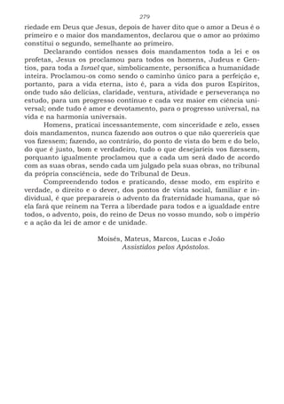 279
riedade em Deus que Jesus, depois de haver dito que o amor a Deus é o
primeiro e o maior dos mandamentos, declarou que o amor ao próximo
constitui o segundo, semelhante ao primeiro.
Declarando contidos nesses dois mandamentos toda a lei e os
profetas, Jesus os proclamou para todos os homens, Judeus e Gen-
tios, para toda a Israel que, simbolicamente, personifica a humanidade
inteira. Proclamou-os como sendo o caminho único para a perfeição e,
portanto, para a vida eterna, isto é, para a vida dos puros Espíritos,
onde tudo são delícias, claridade, ventura, atividade e perseverança no
estudo, para um progresso contínuo e cada vez maior em ciência uni-
versal; onde tudo é amor e devotamento, para o progresso universal, na
vida e na harmonia universais.
Homens, praticai incessantemente, com sinceridade e zelo, esses
dois mandamentos, nunca fazendo aos outros o que não quereríeis que
vos fizessem; fazendo, ao contrário, do ponto de vista do bem e do belo,
do que é justo, bom e verdadeiro, tudo o que desejaríeis vos fizessem,
porquanto igualmente proclamou que a cada um será dado de acordo
com as suas obras, sendo cada um julgado pela suas obras, no tribunal
da própria consciência, sede do Tribunal de Deus.
Compreendendo todos e praticando, desse modo, em espírito e
verdade, o direito e o dever, dos pontos de vista social, familiar e in-
dividual, é que preparareis o advento da fraternidade humana, que só
ela fará que reinem na Terra a liberdade para todos e a igualdade entre
todos, o advento, pois, do reino de Deus no vosso mundo, sob o império
e a ação da lei de amor e de unidade.
			
			 Moisés, Mateus, Marcos, Lucas e João
				Assistidos pelos Apóstolos.
 