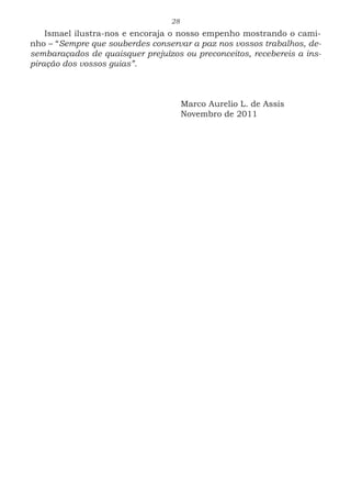 28
Ismael ilustra-nos e encoraja o nosso empenho mostrando o cami-
nho – “Sempre que souberdes conservar a paz nos vossos trabalhos, de-
sembaraçados de quaisquer prejuízos ou preconceitos, recebereis a ins-
piração dos vossos guias”. 	 					
					
					 Marco Aurelio L. de Assis
					Novembro de 2011
 