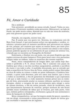 280
85
Fé, Amor e Caridade
Diz o médium:
Vejo presente, presidindo ao nosso estudo, Ismael. Todos os nos-
sos Guias e Protetores também estão presentes. Bittencourt, ao lado de
Paulo, me pede muita calma, dizendo que eu não me tema da moléstia,
pois está presente quem me pode curar.
Falando, em seguida, noutro tom, diz:
Paz. É assim que vos quero ver. Serenos, no remansoso seio do
Bom Guia Ismael, é que precisamos achar-vos agrupados e unidos, re-
solutos e prontos para os maiores sacrifícios que porventura se exijam
de vós, porque, por maiores que sejam as vossas dores, por mais pun-
gentes que sejam os acicates que se vos cravem nas almas e nos corpos,
jamais poderão igualar-se ao sofrimento de que acabais de inteirar-vos,
relatado que se encontra no Evangelho do Senhor!
Entretanto, o Senhor era um justo, era um puro Espírito que das
regiões serenas do amor baixara à Terra para lavar com o seu puríssimo
sangue todas as nódoas, todas as manchas dos nossos espíritos.
Notai, meus companheiros de longas lides, que ainda hoje Bar-
rabás é preferido a N. S. Jesus Cristo. Não é somente nos paços da
Galileia que reboa a voz dos escribas sanguinários, pedindo o sacrifício
do Justo; é em todo o orbe. A multidão desvairada, que se estende por
toda a superfície da Terra e fora da Terra, ainda prefere sejam libertados
os réus de todos os crimes e atado ao poste infamante o Cordeiro Ima-
culado, a quem tudo devemos, pelo seu amor sem limites, que o levou
a todos os sacrifícios, a fim de gozarmos da felicidade a que aspiramos
e de que a todo transe e a todo momento tentam privar-nos os inimi-
gos do bem, procurando anular os nossos esforços, quebrar as nossas
energias, abater a coragem de que necessitamos para atingir a meta
de nossos destinos, o fim da nossa jornada, cheia de incidentes, mas
que forçosamente havemos de concluir, porque nenhum de nós ficará
perdido nesse turbilhão de ódios que se levanta, por toda parte, visto
que, embora pobres estropiados, recebemos a graça de nos sentarmos à
mesa do banquete do Senhor.
Meus companheiros, sei que fui áspero ainda há pouco, quando a
vós me dirigi, censurando o vosso procedimento, depois de tantas gra-
ças recebidas e taxando-vos de ingratos.
 