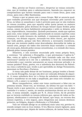 281
Mas, preciso ser franco convosco, despertar as vossas consciên-
cias, que já tendiam para o adormecimento, fazendo-vos esquecer os
compromissos que havíeis tomado para com o vosso Deus, para com
Jesus, para com a Mãe Santíssima.
Vemos o que se passa com o vosso Grupo. Mal se anuncia qual-
quer trabalho proveitoso aos que desejam enveredar pelo carreiro da
Cruz, os lobos se assanham e tudo é pretexto para que se não realizem
as vossas reuniões, para que aqueles sobre quem pesam as maiores
responsabilidades pelos destinos do Grupo Ismael sejam feridos pelas
costas, caiam em laços habilmente preparados e neles se deixem, pela
sua, imprevidência, emaranhar. Quando precisamos, ainda que apenas
para orar, estar sempre unidos, apresentando os nossos espíritos como
antemural à onda invasora da maldade, é exatamente quando, quais
crianças, vos deixais segurar, tornando-vos deles títeres, por aqueles
que tudo podem, porque não lhes ofereceis a necessária resistência.
Nem por um instante podeis estar descuidados; desconfiai de todos os
vossos atos, porque em todos eles intervêm duas vontades: a vontade
do vosso guia, falando pelas vossas consciências, e a vontade dos maus,
falando pelas vossas paixões.
Dissestes, e nós ouvimos enunciada pela vossa própria boca,
a sentença: “Já sabemos o Evangelho, o que precisamos é aplica-lo.”
Mas, como se aplica o Evangelho? Será tratando cada um dos seus
interesses? Limitar-se-á em vós a sabedoria a tirar do entendimento
esclarecido o que convém unicamente ao vosso interesse privado e às
vossas paixões? Essa, porém, era a sabedoria dos doutores da Palesti-
na; essa a sabedoria que, tendo-a por aprendida no Antigo Testamento,
possuíam os Escribas e Fariseus.
A vossa não pode deixar de ser luminosa, porque tendes a formá-
-la a luz do Evangelho, luz que não deve ser colocada debaixo do alquei-
re. A vossa sabedoria deve ter a forma da sabedoria verdadeiramente
cristã e manifestar-se em toda a amplitude, por estas três virtudes su-
blimes: a fé, o amor e a caridade
Meus companheiros, sobre este tema continuarei a falar-vos na
próxima sessão. Disse-vos, ao terminar, da última vez que vos falei: ─
Façam vocês o que quiserem, eu seguirei o meu caminho; mas, o meu
caminho é o vosso e, assim, os nossos sentimentos devem ser os mes-
mos. A nossa amizade, ungida por N. S. Jesus Cristo, há de permitir
que se tornem realidade os nossos esforços que, apesar de todas as fra-
quezas, obedeçamos à orientação de Ismael, que traça, no recesso dos
nossos espíritos, a rota segura, para chegarmos aos nossos destinos:
primeiro, ao Gólgota, depois à Redenção e à Felicidade.
Vais ser tentado (dirige-se ao médium) mais uma vez; previne-te,
orando sempre com os teus irmãos. O teu Marcos estará vigilante, para
que não aconteça que, depois de tantos esforços, de tantas lutas, caias
 