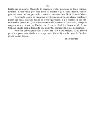 282
ferido no caminho. Quando te sentires triste, procura os teus compa-
nheiros, desenvolve por esse meio a amizade que todos devem consa-
grar uns aos outros, pedindo o socorro necessário a N. S. Jesus Cristo.
Desconfia dos teus próprios sentimentos. Antes de dares qualquer
passo na vida, calcula todas as consequências, e do mesmo modo de-
vem todos proceder. Quando acontecer de novo ser arrebatado, não pro-
voques: ora, chama por Paulo, que é um verdadeiro domador de feras.
Contas muito com a força do teu espírito, esquecendo que és homem.
Não vos preocupeis com o livro; ele virá a seu tempo. Tudo estava
previsto; para nós não houve surpresas. Volta. Que a benção do Senhor
desça sobre todos.
							Bittencourt
 