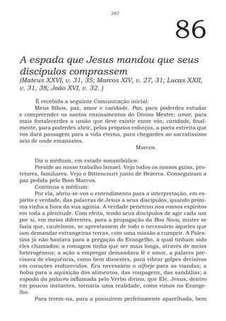 283
86
A espada que Jesus mandou que seus
discípulos comprassem
(Mateus XXVI, v. 31, 35; Marcos XIV, v. 27, 31; Lucas XXII,
v. 31, 38; João XVI, v. 32. )
É recebida a seguinte Comunicação inicial:
Meus filhos, paz, amor e caridade. Paz, para poderdes estudar
e compreender os santos ensinamentos do Divino Mestre; amor, para
mais fortalecerdes a união que deve existir entre vós; caridade, final-
mente, para poderdes abrir, pelos próprios esforços, a porta estreita que
vos dará passagem para a vida eterna, para chegardes ao sacratíssimo
seio de onde emanastes.
						Marcos.
Diz o médium, em estado sonambúlico:
Preside ao nosso trabalho Ismael. Vejo todos os nossos guias, pro-
tetores, familiares. Vejo o Bittencourt junto de Bezerra. Conseguiram a
paz pedida pelo Bom Marcos.
Continua o médium:
Por ela, abriu-se-vos o entendimento para a interpretação, em es-
pírito e verdade, das palavras de Jesus a seus discípulos, quando próxi-
ma vinha a hora da sua agonia. A verdade penetrou nos vossos espíritos
em toda a plenitude. Com efeito, tendo seus discípulos de agir cada um
por si, em meios diferentes, para a propagação da Boa Nova, mister se
fazia que, cautelosos, se aprestassem de todo o necessário aqueles que
iam demandar estrangeiras terras, com uma missão a cumprir. A Pales-
tina já não bastava para a pregação do Evangelho, à qual tinham sido
eles chamados; a romagem tinha que ser mais longa, através de meios
heterogêneos; a ação a empregar demandava fé e amor, a palavra pre-
cisava de eloquência, como bem dissestes, para vibrar golpes decisivos
em corações endurecidos. Era necessário o alforje para as viandas; a
bolsa para a aquisição dos alimentos, das roupagens, das sandálias; a
espada da palavra inflamada pelo Verbo divino, que Ele, Jesus, dentro
em poucos instantes, tornaria uma realidade, como vimos no Evange-
lho.
Para terem-na, para a possuírem perfeitamente aparelhada, bem
 