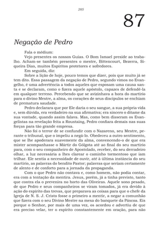 285
87
Negação de Pedro
Fala o médium:
Vejo presentes os nossos Guias. O Bom Ismael preside ao traba-
lho. Acham-se também presentes o mestre, Bittencourt, Bezerra, Si-
queira Dias, muitos Espíritos protetores e sofredores.
Em seguida, diz:
Sobre a lição de hoje, pouco temos que dizer, pois que muito já se
tem dito. Essa passagem da negação de Pedro, segundo vimos no Evan-
gelho, é uma advertência a todos aqueles que esposam uma causa san-
ta e se declaram, como o fizera aquele apóstolo, capazes de defendê-la
em qualquer terreno. Percebendo que se avizinhava a hora do martírio
para o divino Mestre, a alma, os corações de seus discípulos se enchiam
de prematura saudade.
Pedro declarara que por Ele daria o seu sangue, a sua própria vida
e, sem dúvida, era verdadeiro na sua afirmativa; era sincero o ditame da
sua vontade, quando assim falava. Mas, como bem disseram os Evan-
gelistas na revelação feita a Roustaing, Pedro confiara demais nas suas
forças para tão grande empresa.
Não foi o terror de se confundir com o Nazareno, seu Mestre, pe-
rante o tribunal, que o impeliu a negá-lo. Obedeceu a outro sentimento,
que se lhe apoderara suavemente da alma, convencendo-o de que era
mister acompanhasse o Mártir do Gólgota até ao final do seu martírio
para, com o seu companheiro de Apostolado, receber, do seu derradeiro
olhar, a luz necessária a lhes clarear o caminho tormentoso que iam
trilhar. Ele sentia a necessidade de ouvir, até à última instância do seu
martírio, as palavras do bendito Pastor; palavras que seriam certamente
de alento e de conforto para a jornada da propaganda.
Com o que Pedro não contava e, como homem, não podia contar,
era com a tentação da mentira. Jesus, porém, já a tinha previsto, tanto
que contra ela o prevenira no horto das Oliveiras. Aquele sono pesado,
de que Pedro e seus companheiros se viram tomados, já era devido à
ação do espírito das trevas, que preparava as coisas para que o chefe da
Igreja de N. S. J. Cristo fosse o primeiro a mentir, a negar a comunhão
que fizera com o seu Divino Mestre na mesa do banquete da Páscoa. Eis
porque o Senhor, por mais de uma vez, os acordou e advertiu de que
era preciso velar, ter o espírito constantemente em oração, para não
 