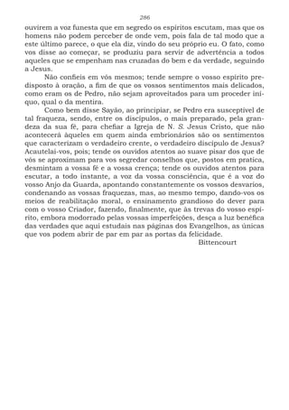 286
ouvirem a voz funesta que em segredo os espíritos escutam, mas que os
homens não podem perceber de onde vem, pois fala de tal modo que a
este último parece, o que ela diz, vindo do seu próprio eu. O fato, como
vos disse ao começar, se produziu para servir de advertência a todos
aqueles que se empenham nas cruzadas do bem e da verdade, seguindo
a Jesus.
Não confieis em vós mesmos; tende sempre o vosso espírito pre-
disposto à oração, a fim de que os vossos sentimentos mais delicados,
como eram os de Pedro, não sejam aproveitados para um proceder iní-
quo, qual o da mentira.
Como bem disse Sayão, ao principiar, se Pedro era susceptível de
tal fraqueza, sendo, entre os discípulos, o mais preparado, pela gran-
deza da sua fé, para chefiar a Igreja de N. S. Jesus Cristo, que não
acontecerá àqueles em quem ainda embrionários são os sentimentos
que caracterizam o verdadeiro crente, o verdadeiro discípulo de Jesus?
Acautelai-vos, pois; tende os ouvidos atentos ao suave pisar dos que de
vós se aproximam para vos segredar conselhos que, postos em pratica,
desmintam a vossa fé e a vossa crença; tende os ouvidos atentos para
escutar, a todo instante, a voz da vossa consciência, que é a voz do
vosso Anjo da Guarda, apontando constantemente os vossos desvarios,
condenando as vossas fraquezas, mas, ao mesmo tempo, dando-vos os
meios de reabilitação moral, o ensinamento grandioso do dever para
com o vosso Criador, fazendo, finalmente, que às trevas do vosso espí-
rito, embora modorrado pelas vossas imperfeições, desça a luz benéfica
das verdades que aqui estudais nas páginas dos Evangelhos, as únicas
que vos podem abrir de par em par as portas da felicidade.
							Bittencourt
 