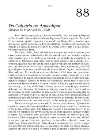 287
88
Do Calvário ao Apocalipse
(Sessão de 8 de Abril de 1902)
Paz. Vocês seguirão; eu fico no caminho. Isto disseste (dirige-se
ao Espírito do médium) banhado em lágrimas. Vocês seguirão. Por quê?
É que no teu espírito impera a vontade de um Deus, dizes, vontade que
me falece. Vocês seguem, eu fico no caminho, porque, com certeza, fui
banido da mesa do banquete de N. S. Jesus Cristo. Isto é o que prova-
velmente querias dizer.
Mas, meu filho, foste advertido a tempo e, em tempo, devias pre-
caver-te contra as emboscadas. Os aborrecidos da luz, aqueles a quem
não convém que a verdade seja revelada ao mundo, te espreitam no
caminho e, lançando aqui uma pedra, mais adiante um espinho, pre-
tendem, quando não obstar de todo a que a vontade do Senhor se cum-
pra, pelo menos retardar-lhe o cumprimento. Será, entretanto, possível
que, depois de tantos sacrifícios, de tantas lutas, fiques no caminho?
Não pode ser. Teu espírito tem que obedecer à lei; tens que caminhar,
embora contra a tua própria vontade, porque o progresso é de lei e a lei
é de justiça e de amor. Não podes ficar chumbado ao solo como um con-
denado, porque, apesar de todas as fraquezas, Jesus tem o seu olhar
posto sobre ti e sobre todos os teus irmãos. Sei que a agonia é dolorosa,
meu amigo; porém, ainda hoje, vimos, no nosso estudo, qual o néctar
delicioso que deram ao Redentor; ainda hoje recordamos o que a malda-
de do homem pode conceber de mais acre e mais repulsivo para dar ao
agonizante! Vinagre e Fel! E, cheios de ódio, de rancor contra o inocente,
mandaram que Ele fizesse o derradeiro brinde ao mundo. Se isso acon-
teceu ao lenho verde, que será de nós, lenho seco, já pronto para o fogo?
Meu bom amigo, a crença, não é palavra, é sentimento. Quando tu
e os teus companheiros não puderdes compreender o que é a verdadeira
crença, não serão esses, que talvez me ouçam e procuram deter-vos os
passos no caminho do dever, quem nos mande sentar e convide outros
a seguir! Eu também sofri, quando foi da vontade do Senhor que con-
cebesse a Divina Epopeia. Fez-se o cerco em volta do meu lar. Muitas
vezes me concentrei no meu gabinete de trabalho e chorei, como cho-
raste hoje. Tudo, diante dos meus olhos, era uma nuvem negra. Os que
me assediavam impunham que eu afastasse de mim os meus amigos,
aqueles em cujo seio podia encostar a minha fronte e segredar os meus
 