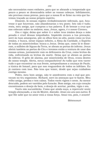 290
são necessários esses embates, para que se abrande a tempestade que
pouco a pouco se desencadeia sobre as vossas cabeças. Infelizmente,
são precisas essas provas, para que a nossa fé se firme na rota que ha-
vemos traçado ao nosso próprio espírito.
Disseste, lá nessas regiões verdadeiramente infernais, que, hou-
vesse o que houvesse, não abandonarias o teu posto. Isto não é tudo;
resta, meu amigo, que cumpras a tua palavra. É de bronze a cruz que
nos colocam sobre os ombros; mas, Jesus, agora, é o nosso Cireneu.
Ora e vigia; deixa que sobre ti e sobre teus irmãos desça a mão
pesada e cruel dessas iniquidades. Impávido encara a tua provação,
sorri às tuas amarguras, põe os olhos bem no alto, assim como os teus
irmãos, e busca, nesse espaço infinito, a Alma da Caridade, o Espírito
de todas as misericórdias: busca a Jesus. Deixa que, como lá te disse-
ram, a milhões de léguas da Terra, se abram as portas do inferno. Jesus
abrirá também as portas do Céu e teremos então a ventura de usar das
nossas armas, juntamente com os defensores da Cruz, como levitas da
vida, enfrentando os levitas da morte. Deixa que se abram as portas
do inferno. O grito de alarma, por misericórdia de Deus, ecoou dentro
do nosso templo. Alerta, meus companheiros! Ao tufão que vem varrer
tudo o que encontrar na sua frente, anteponhamos a couraça de Paulo,
a túnica de Ismael, para que nos resguardem de todos os infelizes. Eu
já contava com isso. Não tens que temer, desde que sejas cuidadoso
contigo mesmo.
Pedro, meu bom amigo, não te amedrontes com o mal que pro-
vocam no teu organismo. Richard, sorri às ameaças que te fazem. Meu
velho amigo, perdoa e tem calma. Todos vocês vigiem e orem. Ao menor
descuido, podem ser varridos pelo furacão. Bom amigo, em cujo coração
encontramos o desejo do bem, o desejo de acertar, perdoa, vigia e ora.
Vocês não sucumbirão. Como que ainda ouço, a repercutir neste
templo abençoado, a voz do Mestre, dizendo: Amai-vos uns aos outros. É
que Ele sabe que no amor está a vossa força. Amai-vos, pois, e avante!
							
							Bittencourt
 