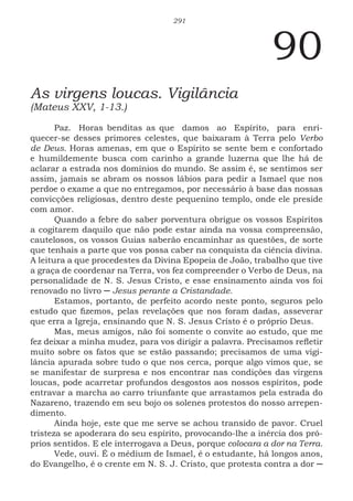 291
90
As virgens loucas. Vigilância
(Mateus XXV, 1-13.)
Paz. Horas benditas as que damos ao Espírito, para enri-
quecer-se desses primores celestes, que baixaram à Terra pelo Verbo
de Deus. Horas amenas, em que o Espírito se sente bem e confortado
e humildemente busca com carinho a grande luzerna que lhe há de
aclarar a estrada nos domínios do mundo. Se assim é, se sentimos ser
assim, jamais se abram os nossos lábios para pedir a Ismael que nos
perdoe o exame a que no entregamos, por necessário à base das nossas
convicções religiosas, dentro deste pequenino templo, onde ele preside
com amor.
Quando a febre do saber porventura obrigue os vossos Espíritos
a cogitarem daquilo que não pode estar ainda na vossa compreensão,
cautelosos, os vossos Guias saberão encaminhar as questões, de sorte
que tenhais a parte que vos possa caber na conquista da ciência divina.
A leitura a que procedestes da Divina Epopeia de João, trabalho que tive
a graça de coordenar na Terra, vos fez compreender o Verbo de Deus, na
personalidade de N. S. Jesus Cristo, e esse ensinamento ainda vos foi
renovado no livro ─ Jesus perante a Cristandade.
Estamos, portanto, de perfeito acordo neste ponto, seguros pelo
estudo que fizemos, pelas revelações que nos foram dadas, asseverar
que erra a Igreja, ensinando que N. S. Jesus Cristo é o próprio Deus.
Mas, meus amigos, não foi somente o convite ao estudo, que me
fez deixar a minha mudez, para vos dirigir a palavra. Precisamos refletir
muito sobre os fatos que se estão passando; precisamos de uma vigi-
lância apurada sobre tudo o que nos cerca, porque algo vimos que, se
se manifestar de surpresa e nos encontrar nas condições das virgens
loucas, pode acarretar profundos desgostos aos nossos espíritos, pode
entravar a marcha ao carro triunfante que arrastamos pela estrada do
Nazareno, trazendo em seu bojo os solenes protestos do nosso arrepen-
dimento.
Ainda hoje, este que me serve se achou transido de pavor. Cruel
tristeza se apoderara do seu espírito, provocando-lhe a inércia dos pró-
prios sentidos. E ele interrogava a Deus, porque colocara a dor na Terra.
Vede, ouvi. É o médium de Ismael, é o estudante, há longos anos,
do Evangelho, é o crente em N. S. J. Cristo, que protesta contra a dor ─
 