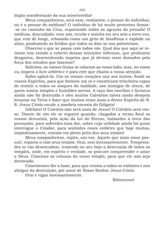 292
dupla manifestação da sua misericórdia!
Meus companheiros, será esse, realmente, o pensar do indivíduo,
ou é o pensar do médium? O indivíduo de há muito protestou firmar-
-se no caminho da Cruz, suportando todas as agruras da jornada! O
médium, descuidado, esse sim, recebe e aninha em seu seio o torvo eco,
que vem de longe, reboando como um grito de blasfêmia e explode na
alma, produzindo as feridas que todos os dias se nos patenteiam.
Observai o que se passa com todos vós. Qual dos que aqui se re-
únem tem estado a coberto dessas intuições infernais, que produzem
desgostos, desenvolvendo ímpetos que já deviam estar domados pela
força dos estudos que fazemos?
Solícitos, os vossos Guias se colocam ao vosso lado; mas, no vosso
eu, impera o livre arbítrio e é para este que chamo a vossa atenção.
Sabei aplicá-lo. Uni os vossos corações uns aos outros; fundi os
vossos Espíritos, para que formem um só e constituam trincheira capaz
de resistir a todos os ataques da maldade, aos inimigos de Jesus, de
quem somos simples e humildes servos. A raça dos escribas e fariseus
ainda não foi destruída e eles muitos Calvários talvez ainda desejem
levantar na Terra e fazer que muitas vezes mais o divino Espírito de N.
S. Jesus Cristo escale a sombria encosta do Gólgota!
Infelizes! O Calvário não será mais de Jesus! O Calvário será vos-
so. Diante de vós ele se erguerá quando, chegados a termo final os
vossos desvarios, pela ação da Lei do Eterno, baixardes à terra das
provações, para sofrerdes essa dor, sobre cuja utilidade ainda há quem
interrogue o Criador, para sentirdes esses estiletes que hoje muitos,
impiedosamente, cravam em pleno peito dos seus irmãos!
Meus companheiros, repito, uni-vos. Aquele que mais amor pos-
suir, reparta-o com seus irmãos. Orai, orai incessantemente. Tempesta-
des se vão desencadear, trazendo no seu bojo a destruição de todos os
templos, onde, em espírito e verdade, se procure compreender e amar
a Deus. Cimentai as colunas do vosso templo, para que ele não seja
derrocado.
Cimentemos-lhe a base, para que resista a todos os embates e nos
abrigue da destruição, por amor de Nosso Senhor Jesus Cristo.
Orai e vigiai incessantemente.
							Bittencourt
 