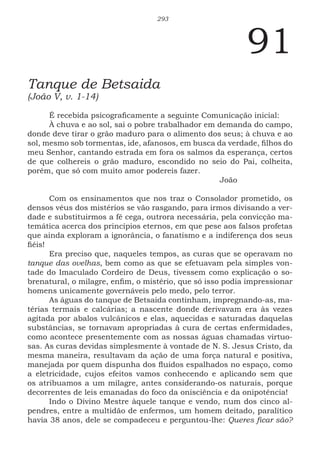 293
91
Tanque de Betsaida
(João V, v. 1-14)
É recebida psicograficamente a seguinte Comunicação inicial:
À chuva e ao sol, sai o pobre trabalhador em demanda do campo,
donde deve tirar o grão maduro para o alimento dos seus; à chuva e ao
sol, mesmo sob tormentas, ide, afanosos, em busca da verdade, filhos do
meu Senhor, cantando estrada em fora os salmos da esperança, certos
de que colhereis o grão maduro, escondido no seio do Pai, colheita,
porém, que só com muito amor podereis fazer.
							João
Com os ensinamentos que nos traz o Consolador prometido, os
densos véus dos mistérios se vão rasgando, para irmos divisando a ver-
dade e substituirmos a fé cega, outrora necessária, pela convicção ma-
temática acerca dos princípios eternos, em que pese aos falsos profetas
que ainda exploram a ignorância, o fanatismo e a indiferença dos seus
fiéis!
Era preciso que, naqueles tempos, as curas que se operavam no
tanque das ovelhas, bem como as que se efetuavam pela simples von-
tade do Imaculado Cordeiro de Deus, tivessem como explicação o so-
brenatural, o milagre, enfim, o mistério, que só isso podia impressionar
homens unicamente governáveis pelo medo, pelo terror.
As águas do tanque de Betsaida continham, impregnando-as, ma-
térias termais e calcárias; a nascente donde derivavam era às vezes
agitada por abalos vulcânicos e elas, aquecidas e saturadas daquelas
substâncias, se tornavam apropriadas à cura de certas enfermidades,
como acontece presentemente com as nossas águas chamadas virtuo-
sas. As curas devidas simplesmente à vontade de N. S. Jesus Cristo, da
mesma maneira, resultavam da ação de uma força natural e positiva,
manejada por quem dispunha dos fluidos espalhados no espaço, como
a eletricidade, cujos efeitos vamos conhecendo e aplicando sem que
os atribuamos a um milagre, antes considerando-os naturais, porque
decorrentes de leis emanadas do foco da onisciência e da onipotência!
Indo o Divino Mestre àquele tanque e vendo, num dos cinco al-
pendres, entre a multidão de enfermos, um homem deitado, paralítico
havia 38 anos, dele se compadeceu e perguntou-lhe: Queres ficar são?
 