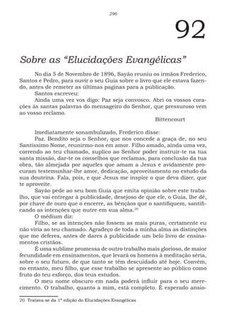 296
92
Sobre as “Elucidações Evangélicas”
No dia 5 de Novembro de 1896, Sayão reuniu os irmãos Frederico,
Santos e Pedro, para ouvir o seu Guia sobre o livro que ele estava fazen-
do, antes de remeter as últimas paginas para a publicação.
Santos escreveu:
Ainda uma vez vos digo: Paz seja convosco. Abri os vossos cora-
ções às santas palavras do mensageiro do Senhor, que pressuroso vem
ao vosso reclamo.
							Bittencourt
Imediatamente sonambulizado, Frederico disse:
Paz. Bendito seja o Senhor, que nos concede a graça de, no seu
Santíssimo Nome, reunirmo-nos em amor. Filho amado, ainda uma vez,
correndo ao teu chamado, suplico ao Senhor poder instruir-te na tua
santa missão, dar-te os conselhos que reclamas, para conclusão da tua
obra, tão almejada por aqueles que amam a Jesus e avidamente pro-
curam testemunhar-lhe amor, dedicação, aproveitamento no estudo da
sua doutrina. Fala, pois, e que Jesus me inspire o que deva dizer, que
te aproveite.
Sayão pede ao seu bom Guia que emita opinião sobre este traba-
lho, que vai entregar à publicidade, desejoso de que ele, o Guia, lhe dê,
por chave de ouro que o encerre, as bênçãos que o santifiquem, santifi-
cando as intenções que nutre em sua alma.2015
O médium diz:
Filho, se as intenções não fossem as mais puras, certamente eu
não viria ao teu chamado. Agradeço de toda a minha alma as distinções
que me deferes, antes de dares à publicidade um belo livro de ensina-
mentos cristãos.
É uma sublime promessa de outro trabalho mais glorioso, de maior
fecundidade em ensinamentos, que levará os homens à meditação séria,
sobre o seu futuro, de que tanto se têm descuidado até hoje. Convém,
no entanto, meu filho, que esse trabalho se apresente ao público como
fruto do teu esforço, dos teus estudos.
O meu nome obscuro em nada poderá influir para o seu mere-
cimento. O trabalho, quanto a mim, está completo. É esperado ansio-
20 Tratava-se da 1ª edição do Elucidações Evangélicas
 