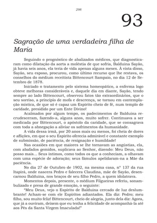 298
93
Sagração de uma verdadeira filha de
Maria
Seguindo o prognóstico de abalizados médicos, que diagnostica-
ram como dilatação da aorta a moléstia de que sofria, Balduina Sayão,
já havia seis anos, ela teria de vida apenas alguns meses. À vista disso,
Sayão, seu esposo, procurou, como último recurso que lhe restava, os
conselhos do médium receitista Bittencourt Sampaio, no dia 12 de Se-
tembro de 1878.
Iniciado o tratamento pelo sistema homeopático, a enferma logo
obteve melhoras consideráveis e, daquele dia em diante, Sayão, tendo
sempre ao lado Bittencourt, observou fatos tão extraordinários, que o
seu sorriso, a princípio de mofa e descrença, se tornou em contempla-
ção mística, de que só é capaz um Espírito cheio de fé, num templo de
caridade, presidido por um Ente Divino!
Acalmados por algum tempo, os padecimentos de Balduina re-
crudesceram, fazendo-a, alguns anos, muito sofrer. Continuava a ser
medicada por Bittencourt, o apóstolo da caridade, que se consagrava
com toda a abnegação a aliviar os sofrimentos da humanidade.
A vida dessa irmã, por 20 anos mais ou menos, foi cheia de dores
e aflições, em que o seu Espírito oferecia admirável e constante exemplo
de submissão, de paciência, de resignação e humildade!
Nas ocasiões em que maiores se lhe tornavam as angústias, ela,
com abafados gemidos, suplicava ao Senhor, dizendo: Meu Deus, não
posso mais... Seus íntimos, como todos os que a conheciam, a olhavam
com uma espécie de adoração; seus fâmulos apelidaram-na a Mãe da
paciência.
No dia 27 de Outubro de 1902, na mesma casa, nº 137 da rua
Itapirá, onde nascera Pedro e falecera Claudina, mãe de Sayão, desen-
carnou Balduina, nos braços de seu filho Pedro, a quem idolatrava.
Momentos depois, presente, o médium Filgueiras referiu, sonam-
bulizado e presa de grande emoção, o seguinte:
“Meu Deus, vejo o Espírito de Balduina cercado de luz deslum-
brante! Acham-se com ele Espíritos adiantados. Ela diz: Pedro; meu
filho, sou muito feliz! Bittencourt, cheio de alegria, junto dela diz: Agora,
que já a ouviram, deixem que eu tenha a felicidade de acompanhá-la até
aos Pés da Santa Virgem Imaculada!”
 
