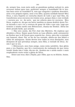 300
de, sempre boa, num meio onde as grandezas podiam seduzir-te, pois
recursos tinhas para isso, preferiste sempre a humildade! Só te sen-
tias bem entre os humildes! E, sem que ninguém o pudesse descobrir,
nem o teu próprio esposo, nem o teu filho, quanta caridade fizeste! Meu
Deus, o meu Espírito se conturba diante de tudo o que vejo! Sim, ela
transformou seus escravos em irmãos seus, porque dizia e com verdade
─ escrava sou eu da sorte, que me colocou para ter escravos. Meu
Deus, suplico-te, dá que em breve também eu possa desferir desta Ter-
ra imunda o voo e ter a ventura de gozar de tudo o que vejo. Logo que
termine a minha tarefa com Bittencourt, chama-me Senhor. Alivia-me
deste pesado fardo, que arrasto.
─ Não ores assim, diz Frei José dos Mártires. Há súplicas que
ofendem a Deus. Sejam quais forem as tuas aflições, pede unicamente
ao Senhor que te dê forças para suportá-las. Jesus, para dar o exemplo
aos homens, disse: Pai, se for da tua vontade, afasta-me dos lábios o
cálice de amarguras. Assim devem orar todos os seus discípulos, mas
desejosos de que prevaleça sempre, meu filho, a vontade de Deus. As-
sim é que se ora.
─ Bittencourt, meu bom amigo, como estás satisfeito. Que glória
para o teu Espírito, que foi o instrumento da realização do que estou
vendo! Ainda não é tudo, diz-me ele. Ajudem-me e ainda maior e mais
resplendente vocês verão a glória de Deus.
Desce aos teus; dize a Sayão, pai e filho, que eu os felicito. Assim.
Sim.
 