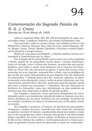 301
94
Comemoração da Sagrada Paixão de
N. S. J. Cristo
(Sessão de 28 de Março de 1902)
Lidos os capítulos XVIII, XIX, XX, XXI do Evangelho de João, con-
centrados todos, o médium Frederico, em estado sonambúlico, fala:
Vejo presentes todos os nossos Guias; vejo também juntos a nós
Bittencourt, Bezerra, Siqueira Dias, Dias da Cruz, Isabel Sampaio, Sil-
va, Borges, Gama, Tereza, Moisés, Santinha, Claudina e muitos Espíri-
tos de parentes e amigos nossos.
Depois de uma pausa prolongada, o referido médium levanta-se e
transmite a Comunicação que se segue:
Paz. E depois de ter maravilhado o povo com o seu verbo inspirado
e divino, depois de ter abrandado muitas dores e muitos infortúnios,
Jesus se entrega, como o último dos homens, às mãos dos seus perse-
guidores, para sofrer a morte mais afrontosa que a criatura tem obser-
vado na Terra! Em vão clamavam os pobres a quem Ele muitas vezes
socorrera em seus tugúrios, matando-lhes a fome, com os prodígios de
que só Ele era capaz, pela grandeza do seu Espírito. Em vão clamavam
as criancinhas ─ rebanho grácil que Ele, amoroso, apertava ao peito,
ensinando a seus discípulos, como a todos os povos vindouros, que elas
representam, perante Deus, Seu Pai, aquilo que mais lhe agrada, aquilo
que mais o comove na sua justiça ─ a inocência. Em vão clamavam as
mulheres de Jerusalém, como que adivinhando os dias sombrios de
horrores que iam surgir para a cidade do grande profeta.
Era chegado o momento. Jesus precisava desaparecer da Terra,
deixando nesta o seu testamento, fazendo de todos os homens seus her-
deiros, herdeiros do seu amor, herdeiros da sua caridade, herdeiros do
seu carinho, herdeiros de todos os sentimentos que só Ele podia revelar
no mundo.
Era chegado o momento. O homem, no desvario de suas paixões,
reclamava o sangue do justo, temendo que esse Justo lhe usurpasse
os poderes terrenos! O homem, amedrontado diante do Cordeiro, temia
que se lhe escapasse das mãos o domínio das gentes e em altos brados
pedia o sacrifício. E o Justo curva a cabeça, de Senhor se torna escravo,
de Rei se faz o último dos súditos e recebe gostosamente a túnica que a
todas as gerações futuras havia de apresentá-lo como um condenado!
 