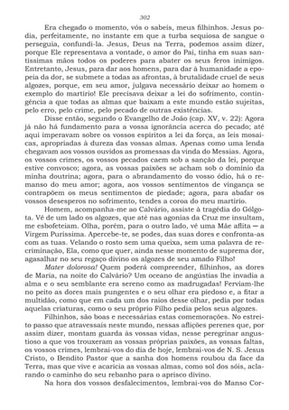 302
Era chegado o momento, vós o sabeis, meus filhinhos. Jesus po-
dia, perfeitamente, no instante em que a turba sequiosa de sangue o
perseguia, confundi-la. Jesus, Deus na Terra, podemos assim dizer,
porque Ele representava a vontade, o amor do Pai, tinha em suas san-
tíssimas mãos todos os poderes para abater os seus feros inimigos.
Entretanto, Jesus, para dar aos homens, para dar à humanidade a epo-
peia da dor, se submete a todas as afrontas, à brutalidade cruel de seus
algozes, porque, em seu amor, julgava necessário deixar ao homem o
exemplo do martírio! Ele precisava deixar a lei do sofrimento, contin-
gência a que todas as almas que baixam a este mundo estão sujeitas,
pelo erro, pelo crime, pelo pecado de outras existências.
Disse então, segundo o Evangelho de João (cap. XV, v. 22): Agora
já não há fundamento para a vossa ignorância acerca do pecado; até
aqui imperavam sobre os vossos espíritos a lei da força, as leis mosai-
cas, apropriadas à dureza das vossas almas. Apenas como uma lenda
chegavam aos vossos ouvidos as promessas da vinda do Messias. Agora,
os vossos crimes, os vossos pecados caem sob a sanção da lei, porque
estive convosco; agora, as vossas paixões se acham sob o domínio da
minha doutrina; agora, para o abrandamento do vosso ódio, há o re-
manso do meu amor; agora, aos vossos sentimentos de vingança se
contrapõem os meus sentimentos de piedade; agora, para abafar os
vossos desesperos no sofrimento, tendes a coroa do meu martírio.
Homem, acompanha-me ao Calvário, assiste à tragédia do Gólgo-
ta. Vê de um lado os algozes, que até nas agonias da Cruz me insultam,
me esbofeteiam. Olha, porém, para o outro lado, vê uma Mãe aflita ─ a
Virgem Puríssima. Apercebe-te, se podes, das suas dores e confronta-as
com as tuas. Velando o rosto sem uma queixa, sem uma palavra de re-
criminação, Ela, como que quer, ainda nesse momento de suprema dor,
agasalhar no seu regaço divino os algozes de seu amado Filho!
Mater dolorosa! Quem poderá compreender, filhinhos, as dores
de Maria, na noite do Calvário? Um oceano de angústias lhe invadia a
alma e o seu semblante era sereno como as madrugadas! Ferviam-lhe
no peito as dores mais pungentes e o seu olhar era piedoso e, a fitar a
multidão, como que em cada um dos raios desse olhar, pedia por todas
aquelas criaturas, como o seu próprio Filho pedia pelos seus algozes.
Filhinhos, são boas e necessárias estas comemorações. No estrei-
to passo que atravessais neste mundo, nessas aflições perenes que, por
assim dizer, montam guarda às vossas vidas, nesse peregrinar angus-
tioso a que vos trouxeram as vossas próprias paixões, as vossas faltas,
os vossos crimes, lembrai-vos do dia de hoje, lembrai-vos de N. S. Jesus
Cristo, o Bendito Pastor que a sanha dos homens roubou da face da
Terra, mas que vive e acaricia as vossas almas, como sol dos sóis, acla-
rando o caminho do seu rebanho para o aprisco divino.
Na hora dos vossos desfalecimentos, lembrai-vos do Manso Cor-
 