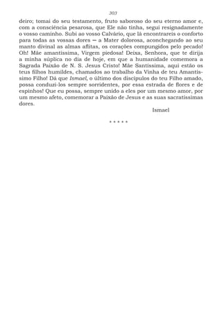 303
deiro; tomai do seu testamento, fruto saboroso do seu eterno amor e,
com a consciência pesarosa, que Ele não tinha, segui resignadamente
o vosso caminho. Subi ao vosso Calvário, que lá encontrareis o conforto
para todas as vossas dores ─ a Mater dolorosa, aconchegando ao seu
manto divinal as almas aflitas, os corações compungidos pelo pecado!
Oh! Mãe amantíssima, Virgem piedosa! Deixa, Senhora, que te dirija
a minha súplica no dia de hoje, em que a humanidade comemora a
Sagrada Paixão de N. S. Jesus Cristo! Mãe Santíssima, aqui estão os
teus filhos humildes, chamados ao trabalho da Vinha de teu Amantís-
simo Filho! Dá que Ismael, o último dos discípulos do teu Filho amado,
possa conduzi-los sempre sorridentes, por essa estrada de flores e de
espinhos! Que eu possa, sempre unido a eles por um mesmo amor, por
um mesmo afeto, comemorar a Paixão de Jesus e as suas sacratíssimas
dores.
							Ismael
* * * * *
 