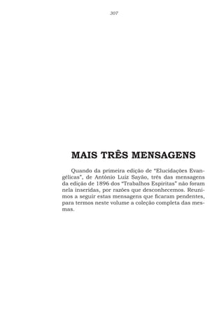 307
MAIS TRÊS MENSAGENS
Quando da primeira edição de “Elucidações Evan-
gélicas”, de Antônio Luiz Sayão, três das mensagens
da edição de 1896 dos “Trabalhos Espíritas” não foram
nela inseridas, por razões que desconhecemos. Reuni-
mos a seguir estas mensagens que ficaram pendentes,
para termos neste volume a coleção completa das mes-
mas.
 