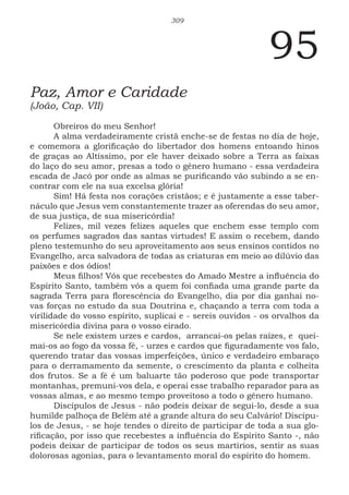 309
95
Paz, Amor e Caridade
(João, Cap. VII)
Obreiros do meu Senhor!
A alma verdadeiramente cristã enche-se de festas no dia de hoje,
e comemora a glorificação do libertador dos homens entoando hinos
de graças ao Altíssimo, por ele haver deixado sobre a Terra as faixas
do laço do seu amor, presas a todo o gênero humano - essa verdadeira
escada de Jacó por onde as almas se purificando vão subindo a se en-
contrar com ele na sua excelsa glória!
Sim! Há festa nos corações cristãos; e é justamente a esse taber-
náculo que Jesus vem constantemente trazer as oferendas do seu amor,
de sua justiça, de sua misericórdia!
Felizes, mil vezes felizes aqueles que enchem esse templo com
os perfumes sagrados das santas virtudes! E assim o recebem, dando
pleno testemunho do seu aproveitamento aos seus ensinos contidos no
Evangelho, arca salvadora de todas as criaturas em meio ao dilúvio das
paixões e dos ódios!
Meus filhos! Vós que recebestes do Amado Mestre a influência do
Espírito Santo, também vós a quem foi confiada uma grande parte da
sagrada Terra para florescência do Evangelho, dia por dia ganhai no-
vas forças no estudo da sua Doutrina e, chaçando a terra com toda a
virilidade do vosso espírito, suplicai e - sereis ouvidos - os orvalhos da
misericórdia divina para o vosso eirado.
Se nele existem urzes e cardos, arrancai-os pelas raízes, e quei-
mai-os ao fogo da vossa fé, - urzes e cardos que figuradamente vos falo,
querendo tratar das vossas imperfeições, único e verdadeiro embaraço
para o derramamento da semente, o crescimento da planta e colheita
dos frutos. Se a fé é um baluarte tão poderoso que pode transportar
montanhas, premuni-vos dela, e operai esse trabalho reparador para as
vossas almas, e ao mesmo tempo proveitoso a todo o gênero humano.
Discípulos de Jesus - não podeis deixar de segui-lo, desde a sua
humilde palhoça de Belém até a grande altura do seu Calvário! Discípu-
los de Jesus, - se hoje tendes o direito de participar de toda a sua glo-
rificação, por isso que recebestes a influência do Espírito Santo -, não
podeis deixar de participar de todos os seus martírios, sentir as suas
dolorosas agonias, para o levantamento moral do espírito do homem.
 