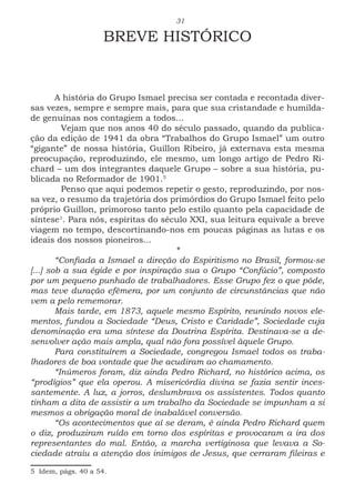 31
BREVE HISTÓRICO
A história do Grupo Ismael precisa ser contada e recontada diver-
sas vezes, sempre e sempre mais, para que sua cristandade e humilda-
de genuínas nos contagiem a todos...
	 Vejam que nos anos 40 do século passado, quando da publica-
ção da edição de 1941 da obra “Trabalhos do Grupo Ismael” um outro
“gigante” de nossa história, Guillon Ribeiro, já externava esta mesma
preocupação, reproduzindo, ele mesmo, um longo artigo de Pedro Ri-
chard – um dos integrantes daquele Grupo – sobre a sua história, pu-
blicada no Reformador de 1901.5
	 Penso que aqui podemos repetir o gesto, reproduzindo, por nos-
sa vez, o resumo da trajetória dos primórdios do Grupo Ismael feito pelo
próprio Guillon, primoroso tanto pelo estilo quanto pela capacidade de
síntese1
. Para nós, espíritas do século XXI, sua leitura equivale a breve
viagem no tempo, descortinando-nos em poucas páginas as lutas e os
ideais dos nossos pioneiros...
*
“Confiada a Ismael a direção do Espiritismo no Brasil, formou-se
[...] sob a sua égide e por inspiração sua o Grupo “Confúcio”, composto
por um pequeno punhado de trabalhadores. Esse Grupo fez o que pôde,
mas teve duração efêmera, por um conjunto de circunstâncias que não
vem a pelo rememorar.
Mais tarde, em 1873, aquele mesmo Espírito, reunindo novos ele-
mentos, fundou a Sociedade “Deus, Cristo e Caridade”, Sociedade cuja
denominação era uma síntese da Doutrina Espírita. Destinava-se a de-
senvolver ação mais ampla, qual não fora possível àquele Grupo.
Para constituírem a Sociedade, congregou Ismael todos os traba-
lhadores de boa vontade que lhe acudiram ao chamamento.
“Inúmeros foram, diz ainda Pedro Richard, no histórico acima, os
“prodígios” que ela operou. A misericórdia divina se fazia sentir inces-
santemente. A luz, a jorros, deslumbrava os assistentes. Todos quanto
tinham a dita de assistir a um trabalho da Sociedade se impunham a si
mesmos a obrigação moral de inabalável conversão.
“Os acontecimentos que aí se deram, é ainda Pedro Richard quem
o diz, produziram ruído em torno dos espíritas e provocaram a ira dos
representantes do mal. Então, a marcha vertiginosa que levava a So-
ciedade atraiu a atenção dos inimigos de Jesus, que cerraram fileiras e
5 Idem, págs. 40 a 54.
 