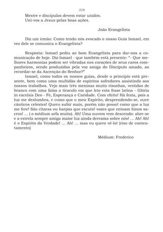 310
Mestre e discípulos devem estar unidos.
Uni-vos a Jesus pelas boas ações.
						João Evangelista
Diz um irmão: Como tendo nós evocado o nosso Guia Ismael, em
vez dele se comunica o Evangelista?
Resposta: Ismael pediu ao bom Evangelista para dar-nos a co-
municação de hoje. Diz Ismael - que também está presente: “- Que me-
lhores harmonias podem ser vibradas nos corações de seus caros com-
panheiros, sendo produzidas pela voz amiga do Discípulo amado, ao
recordar-se da Ascenção do Senhor?”
Ismael, como todos os nossos guias, desde o princípio está pre-
sente, bem como uma multidão de espíritos sofredores assistindo aos
nossos trabalhos. Vejo mais três meninas muito risonhas, vestidas de
branco com uma faixa a tiracolo em que leio esta frase latina - Glória
in excelsis Deo - Fé, Esperança e Caridade. Com efeito! Há festa, pois a
luz me deslumbra, e como que o meu Espírito, desprendendo-se, ouve
cânticos celestes! Quero subir mais, porém não posso! como que a luz
me fere! São cítaras ou harpas que escuto! vozes que entoam hinos sa-
cros! ... ( o médium arfa muito). Ah! Uma nuvem vem descendo: abre-se
e a estrela sempre amiga maior luz ainda derrama sobre nós! ... Ah! Ah!
é o Espírito da Verdade! ... Ah! ... mas eu quero vê-lo! (riso de conten-
tamento)
						Médium: Frederico
 