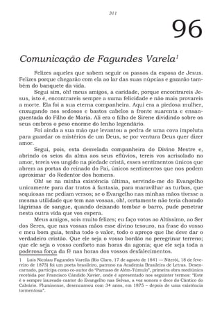311
96
Comunicação de Fagundes Varela1
Felizes aqueles que sabem seguir os passos da esposa de Jesus.
Felizes porque chegarão com ela ao lar das suas núpcias e gozarão tam-
bém do banquete da vida.
Segui sim, oh! meus amigos, a caridade, porque encontrareis Je-
sus, isto é, encontrareis sempre a suma felicidade e não mais provareis
a morte. Ela foi a sua eterna companheira. Aqui era a piedosa mulher,
enxugando nos sedosos e bastos cabelos a fronte suarenta e ensan-
guentada do Filho de Maria. Ali era o filho de Sirene dividindo sobre os
seus ombros o peso enorme do lenho legendário.
Foi ainda a sua mão que levantou a pedra de uma cova impoluta
para guardar os mistérios de um Deus, se por ventura Deus quer dizer
amor.
Segui, pois, esta desvelada companheira do Divino Mestre e,
abrindo os seios da alma aos seus eflúvios, tereis vos acrisolado no
amor, tereis vos ungido na piedade cristã, esses sentimentos únicos que
abrem as portas do reinado do Pai, únicos sentimentos que nos podem
aproximar do Redentor dos homens.
Oh! se na minha existência última, servindo-me do Evangelho
unicamente para dar tratos à fantasia, para maravilhar as turbas, que
sequiosas me pediam versos; se o Evangelho nas minhas mãos tivesse a
mesma utilidade que tem nas vossas, oh!, certamente não teria chorado
lágrimas de sangue, quando deixando tombar o barro, pude penetrar
nesta outra vida que vos espera.
Meus amigos, sois muito felizes; eu faço votos ao Altíssimo, ao Ser
dos Seres, que nas vossas mãos esse divino tesouro, na frase do vosso
e meu bom guia, tenha todo o valor, todo o apreço que lhe deve dar o
verdadeiro cristão. Que ele seja o vosso bordão no peregrinar terreno;
que ele seja o vosso conforto nas horas da agonia; que ele seja toda a
poderosa força da fé nas horas dos vossos desfalecimentos.
1 Luís Nicolau Fagundes Varella (Rio Claro, 17 de agosto de 1841 — Niterói, 18 de feve-
reiro de 1875) foi um poeta brasileiro, patrono na Academia Brasileira de Letras. Desen-
carnado, participa como co-autor do “Parnaso de Além-Túmulo”, primeira obra mediúnica
recebida por Francisco Cândido Xavier, onde é apresentado nos seguinter termos: “Este
é o sempre laureado cantor do Evangelho nas Selvas, a voz sonora e doce do Cântico do
Calvário. Fluminense, desencarnou com 34 anos, em 1875 – depois de uma existência
tormentosa”.
 