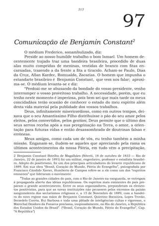 313
97
Comunicação de Benjamin Constant2
O médium Frederico, sonambulizado, diz:
Preside ao nosso humilde trabalho o bom Ismael. Um homem de-
centemente trajado traz uma bandeira brasileira, procedido de duas
alas muito compridas de meninas, vestidas de branco com fitas en-
carnadas, trazendo a da frente a fita a tiracolo. Acham-se Paulo, Dias
da Cruz, Allan Kardec, Romualdo, Zacarias. O homem que impunha o
estandarte brasileiro é Benjamin Constant, que vem nos falar; aproxi-
ma-se. O médium levanta-se e diz:
“Perdoai-me se abusando da bondade do vosso presidente, venho
interromper o vosso proveitoso trabalho. A necessidade, porém, que eu
tenho neste momento é imperiosa, pois bem sei que mais tarde os meus
concidadãos terão ocasião de conhecer o estado do meu espírito além
desta vida material pela publidade dos vossos trabalhos.
Deus, infinitamente misericordioso, como em outros tempos, dei-
xava que o seu Amantíssimo Filho distribuisse o pão do seu amor pelos
eleitos, pelos convertidos, pelos gentios; Deus permite que o último dos
seus servos receba após a sua peregrinação na Terra, o amor, a orien-
tação para futuras vidas e então desassombrado de doutrinas falsas e
errôneas.
Meus amigos, como cada um de vós, eu tenho também a minha
missão. Enganam-se, iludem-se aqueles que apreciando pela rama os
últimos acontecimentos da nossa Pátria, em tudo vêm a precipitação,
2 Benjamin Constant Botelho de Magalhães (Niterói, 18 de outubro de 1833 — Rio de
Janeiro, 22 de janeiro de 1891) foi um militar, engenheiro, professor e estadista brasilei-
ro. Adepto do positivismo, foi um dos principais articuladores do levante republicano de
1889. Em sua obra “Brasil, Coração do Mundo, Pátria do Evangelho”, psicografada por
Francisco Cândido Xavier, Humberto de Campos refere-se a ele como um dos “espíritos
eminenes” que lideraram o movimento:
“Todas as grandes cidades do país, com o Rio de Janeiro na vanguarda, se entregam
à propaganda aberta das ideias republicanas. Os espíritos mais eminentes do país pre-
param o grande acontecimento. Entre os seus organizadores, preponderam os elemen-
tos positivistas, para que as novas instituições não pecassem pelos excessos da paixão
sanguinolenta dos sectarismos religiosos e, a 15 de Novembro de 1889, com a bandei-
ra do novo regime nas mãos de Benjamin Constant, Quintino Bocaiúva, Lopes Trovão,
Serzedelo Corrêa, Rui Barbosa e toda uma plêiade de inteligências cultas e vigorosas, o
Marechal Deodoro da Fonseca proclama, inopinadamente, no Rio de Janeiro, a República
dos Estados Unidos do Brasil”. (“Brasil, Coração do Mundo, Pátria do Evangelho”, Cap.
“A República”)
 