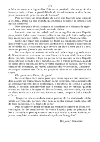 314
a falta de senso e a ingratidão. Pois seria possível, cabe na razão dos
homens esclarecidos, a possibilidade de transformar-se a vida de um
povo, unicamente pela vontade do homem?
Pois seremos tão deserdados da sorte que fazendo uma exceção
à lei geral, Deus na sua infinita misericórdia deixasse de presidir aos
nossos destinos?
Não; não pode absolutamente se transformar o sistema de regên-
cia de um povo sem a sanção da vontade divina.
Lamento sim não ter sabido sofrear o orgulho do meu Espírito
para pautar todos os meus atos, políticos ou não, pelo único código que
hoje reconheço que existe - o Evangelho do Divino e Amado Mestre.
Deixei-me cegar pela ciência; dei todas as expansões possíveis ao
meu cérebro, ao ponto do seu transbordamento, e fechei o meu coração
às verdades do Cristianismo, que deviam ter sido o meu guia e o meu
norte na penosa jornada que acabo de encetar.
Meus amigos, no entretanto vêde até onde chega o grande amor
de Deus para com as suas criaturas. Uma vez desprendido das misérias
deste mundo, quando o fogo da geena devia calcinar o meu Espírito
para extinção de todo o meu orgulho, que foi a minha perdição, quando
os meus olhos espirituais deviam verter lágrimas de sangue, eu vejo-me
cercado da inocência, eu recebo aplausos das criancinhas, unicamen-
te porque, mesmo sem Deus, eu procurei minorar os sofrimentos dos
cegos!
Obrigado, meu Deus, obrigado!
Meus amigos, faço votos para que todos aqueles que compreen-
dem o amor da humanidade tenham como estímulo, como incitamento
ao desenvolvimento desse sentimento, a Doutrina do Divino e Amado
Jesus, e possam compreender que a ciência não se rebaixa quando
encara no infinito a Imagem do Divino Mestre, pelo contrário, ela mais
se eleva, mais pura e mais verdadeira se torna, porque a única ciência
é Deus.
Trago-vos este estandarte ainda, porque ele é o símbolo da minha
pátria estremecida, porque, vêde bem, a minha missão ainda não está
de todo cumprida, e eu tenho de voltar.
Pedi ao Senhor, rogai por mim no momento sincero de vossa con-
centração, do desprendimento do vosso Espírito para os páramos da
luz e da verdade, para que nessa outra existência, que vou encetar, eu
possa completar a minha missão abraçado ao Evangelho.”
						Benjamin Constant
 