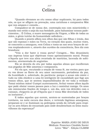 317
Celina
“Quando elevamos ao céu nosso olhar suplicante, há para todos
nós, os que se afligem na provação, uma carinhosa e compassiva Mãe
que nos ampara e consola...
Compadece-se de nossa dor, contempla-nos com misericórdia e
manda-nos então o anjo da sua bondade, para balsamizar nossos pade-
cimentos... É Celina, a suave mensageira da Virgem, a Mãe de todas as
mães, o gênio tutelar da humanidade sofredora...
Quando o pranto aflora nos olhos das que são filhas e irmãs, das
que são esposas e mães na Terra, no coração das quais, muitas vezes,
se concentra a amargura, vem Celina e toma-as nos seus braços de né-
voa resplandecente e, através dos ouvidos da consciência, lhes diz com
brandura:
“Veio a dor bater à vossa porta? Coragem... Não desanimeis
nas ásperas lutas que objetivam vosso aprimoramento moral. Pensai
n’Aquela que teve sua alma recortada de martírios, lacerada de sofri-
mentos, atormentada de angústias.
Ela se desvela do céu por todas aquelas almas que escolheram
sua pegadas de Mãe amorosa e compassiva.
Foi ela que, escutando a oração de vossa fé, me enviou para que
eu vos desse as flores de seu amor sacrossanto, portadoras da paz,
da humildade e, sobretudo, da paciência: porque o acaso não existe e
tudo na vida obedece a uma lei inteligente de causalidade que foge aos
vossos olhos, que se sentem impossibilitados de ver toda a verdade:
Tomai minhas mãos! Cumpri austeramente, fechai vossos olhos àquilo
que pode obstar vossos passos para a luz e caminhai comigo. Os anos
são minúsculas frações de tempo e, um dia, sem vos deterdes com o
cansaço, chegareis ao pé d’Aquela que é vossa Mãe desvelada de todos
os instantes!...”
E todas aquelas que ouvem, sentem-se sustentadas por braços
tutelares, na noite escura das dores, e vertendo lágrimas amargosas,
preparam-se e se iluminam na pedregosa senda da virtude para respi-
rar os ares felizes do encantado país onde desabrocham os lírios mara-
vilhosos da esperança!”
Espírito: MARIA JOÃO DE DEUS
Médium: Francisco Cândido Xavier
Livro: “Mãe” - Edição CLARIM
 